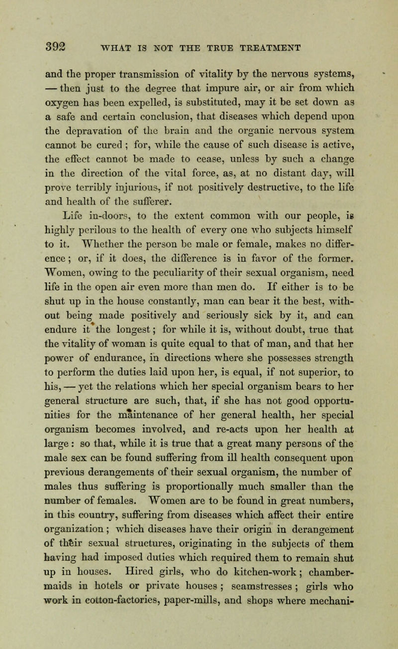 and the proper transmission of vitality by the nervous systems, — then just to the degree that impure air, or air from which oxygen has been expelled, is substituted, may it be set down as a safe and certain conclusion, that diseases which depend upon the depravation of the brain and the organic nervous system cannot be cured ; for, while the cause of such disease is active, the effect cannot be made to cease, unless by such a change in the direction of the vital force, as, at no distant day, will prove terribly injurious, if not positively destructive, to the life and health of the sufferer. Life in-doors, to the extent common with our people, ig highly perilous to the health of every one who subjects himself to it. Whether the person be male or female, makes no differ- ence ; or, if it does, the difference is in favor of the former. Women, owing to the peculiarity of their sexual organism, need life in the open air even more than men do. If either is to be shut up in the house constantly, man can bear it the best, with- out being made positively and seriously sick by it, and can endure it the longest; for while it is, without doubt, true that the vitality of woman is quite equal to that of man, and that her power of endurance, in directions where she possesses strength to perform the duties laid upon her, is equal, if not superior, to his, — yet the relations which her special organism bears to her general structure are such, that, if she has not good opportu- nities for the maintenance of her general health, her special organism becomes involved, and re-acts upon her health at large : so that, while it is true that a great many persons of the male sex can be found suffering from ill health consequent upon previous derangements of their sexual organism, the number of males thus suffering is proportionally much smaller than the number of females. Women are to be found in great numbers, in this country, suffering from diseases which affect their entire organization ; which diseases have their origin in derangement of their sexual structures, originating in the subjects of them having had imposed duties which required them to remain shut up in houses. Hired girls, who do kitchen-work; chamber- maids in hotels or private houses ; seamstresses ; girls who work in cotton-factories, paper-mills, and shops where mechani-