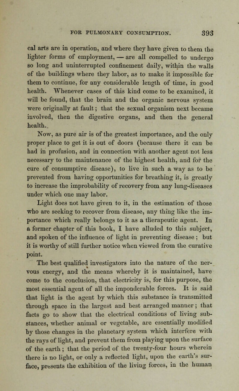 cal arts are in operation, and where they have given to them the lighter forms of employment, — are all compelled to undergo so long and uninterrupted confinement daily, within the walls of the buildings where they labor, as to make it impossible for them to continue, for any considerable length of time, in good health. Whenever cases of this kind come to be examined, it will be found, that the brain and the organic nervous system were originally at fault; that the sexual organism next became involved, then the digestive organs, and then the general health. Now, as pure air is of the greatest importance, and the only proper place to get it is out of doors (because there it can be had in profusion, and in connection with another agent not less necessary to the maintenance of the highest health, and for the cure of consumptive disease), to live in such a way as to be prevented from having opportunities for breathing it, is greatly to increase the improbability of recovery from any lung-diseases under which one may labor. Light does not have given to it, in the estimation of those who are seeking to recover from disease, any thing like the im- portance which really belongs to it as a therapeutic agent. In a former chapter of this book, I have alluded to this subject, and spoken of the influence of light in preventing disease ; but it is worthy of still further notice when viewed from the curative point. The best qualified investigators into the nature of the ner- vous energy, and the means whereby it is maintained, have come to the conclusion, that electricity is, for this purpose, the most essential agent of all the imponderable forces. It is said that light is the agent by which this substance is transmitted through space in the largest and best arranged manner; that facts go to show that the electrical conditions of living sub- stances, whether animal or vegetable, are essentially modified by those changes in the planetary system which interfere with the rays of light, and prevent them from playing upon the surface of the earth; that the period of the twenty-four hours wherein there is no light, or only a reflected light, upon the earth's sur- face, presents the exhibition of the living forces, in the human