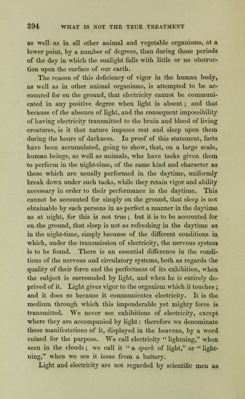 as well as in all other animal and vegetable organisms, at a lower point, by a number of degrees, than during those periods of the day in which the sunlight falls with little or no obstruc- tion upon the surface of our earth. The reason of this deficiency of vigor in the human body, as well as in other animal organisms, is attempted to be ac- counted for on the ground, that electricity cannot be communi- cated in any positive degree when light is absent; and that because cf the absence of light, and the consequent impossibility of having electricity transmitted to the brain and blood of living creatures, is it that nature imposes rest and sleep upon them during the hours of darkness. In proof of this statement, facts have been accumulated, going to show, that, on a large scale, human beings, as well as animals, who have tasks given them to perform in the night-time, of the same kind and character as those which are usually performed in the daytime, uniformly break down under such tasks, while they retain vigor and ability necessary in order to their performance in the daytime. This cannot be accounted for simply on the ground, that sleep is not obtainable by such persons in as perfect a manner in the daytime as at night, for this is not true; but it is to be accounted for on the ground, that sleep is not as refreshing in the daytime as in the night-time, simply because of the different conditions in which, under the transmission of electricity, the nervous system is to be found. There is an essential difference in the condi- tions of the nervous and circulatory systems, both as regards the quality of their force and the perfectness of its exhibition, when the subject is surrounded by light, and when he is entirely de- prived of it. Light gives vigor to the organism which it touches ; and it does so because it communicates electricity. It is the medium through which this imponderable yet mighty force is transmitted. We never see exhibitions of electricity, except where they are accompanied by light: therefore we denominate those manifestations of it, displayed in the heavens, by a word coined for the purpose. We call electricity  lightning, when seen in the clouds; we call it  a spark of light, or  light- ning, when we see it issue from a battery. Light and electricity are not regarded by scientific men as