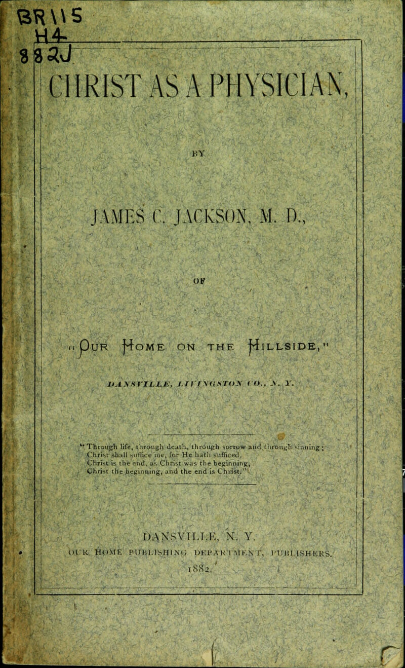 BRWS CHRIST AS A PHYSICIAN, HY lAMES C JACKSON, M. D., OK Our |4ome on the Hillside, jtAxsriLi^js, x///.v<,:a7'o.v f f>.. A. r. * Thiouijh life, tlirough death, throuph sorrow antt l!iront;Ii ^iniiinj Christ rihall suffice itie, far He h^tii Mifliced. Christ ib the end, a'^ Christ was the beginning, Chri-,t che beginning, and the end is Christ. DANSVTLI.E, N. Y. IIIR HUME PUHl.tSHINi; UKl'A K I'M KN r, I'l Ilil.lSH |.;RS. r