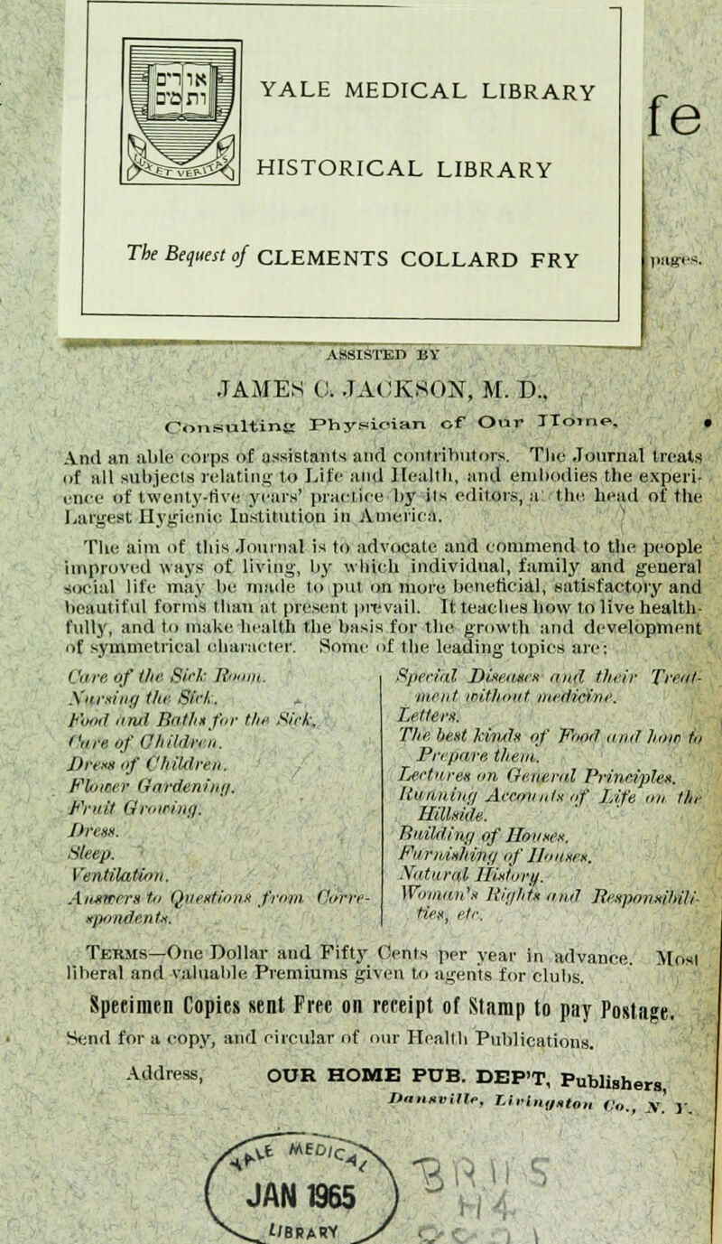 YALE MEDICAL LIBRARY HISTORICAL LIBRARY The Bequest of CLEMENTS COLLARD FRY fe ASSISTED BY JAMES C. JACKSON, M. D., ConsultinK Fhysioian of Our TToine, Anil an able roips of assistants and contributors. The Journal treats of all subjects n-latiu!^- to Life and Health, and embodies the experi- ence of twenly-tive years' practice by its editors, a: tlie head of the I/urgest Hygienic Institution in America. The aim of this Journal is to advocate and commend to the people improved ways of living, by which individual, family and general social life may be maile to put on more beneficial, satisfactory and beautiful forms than at present prevail. It teaches how to live health- fully, and to make health the basis for the growth and development of symmetrical eliaracter. Some of the leading tojiies are: Core of t/ie S'c/' Rmim. \uiviiiff the, Sirli. Fomi iimi Bnt/mfor the Sirk. Cure of 0/itldri'ii. Drevi if Children. Flower Oardeniiir/. Fruit Growing. Itresx. Sleep. ' Ventilati/tn. Aimwem tn Qiii'ntioiiii from Citrrc- njymdenfx. Sperifil Dineiiscx and their Treol- tiient mitho'iit medicine. Lettern. The best kinds of Food ,ind how t,i Prepare them. Lerttires nn Generid Prineiples. lioihiiinci Aeeovots of Life on the Hillside. Bnildinji of Hmises. FiirnishiiKj if llnnxex. Natural Ihjttury. WoiiiaiCs Jiiiilils and Jlesponsihili- tie.»\ etc. Terms—One Dollar and Fifty Oedts per year in advance. Mosi liberal and valual)le Premiums given to agents for clubs. Specimen Copies sent Free on receipt of Stamp to pay Postage. Send for a copy, and circular of oiu- Heallh Publications. Address, OUR HOME PUB. DEP'T, Publishers J>n,isvMe, Li,tn„»IOH Co., ,v' y.