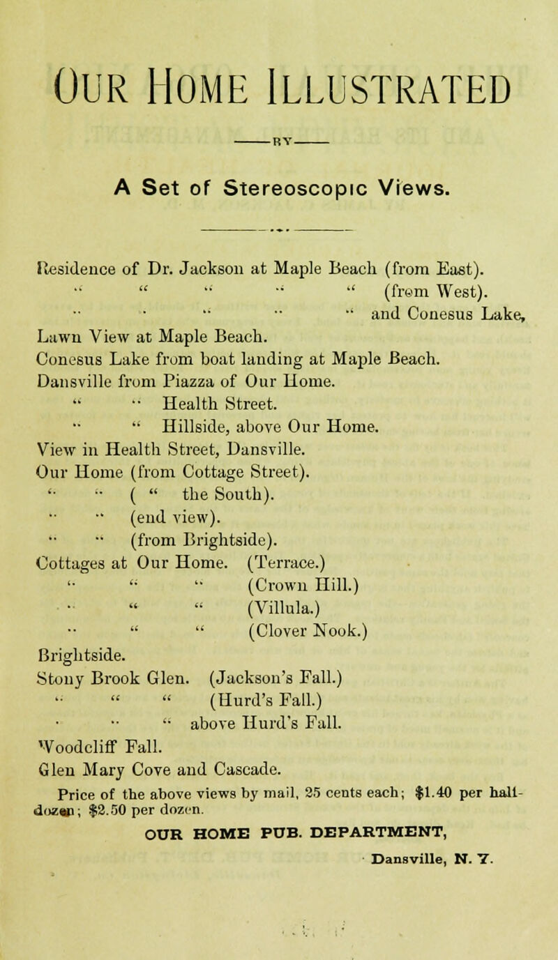 Our Home Illustrated A Set of Stereoscopic Views. Ilesidence of Dr. Jackson at Maple Beach (from East).  (fr«m West).  •■ •' and Conesus Lake, Lawn View at Maple Beach. Conesus Lake from boat lauding at Maple Beach. Dansville from Piazza of Our liome. •■ Health Street. '• Hillside, above Our Home. View in Health Street, Dansville. Our Home (from Cottage Street). ■• (  the South), (end view). (from Brightside). Cottages at Our Home. (Terrace.) (Crown Hill.) (Villula.)   (Clover Nook.) Brightside. Stony Brook Glen. (Jackson's Fall.) (Hurd's Fall.) '• above Hurd's FaU. Woodcliflf Fall. Glen Mary Cove and Cascade. Price of the above views by mail, 25 cents each; |1.40 per hall- dozw; $3.50 per dozen. OUR HOME PUB. DEPARTMENT, ' Dansville, N. V.