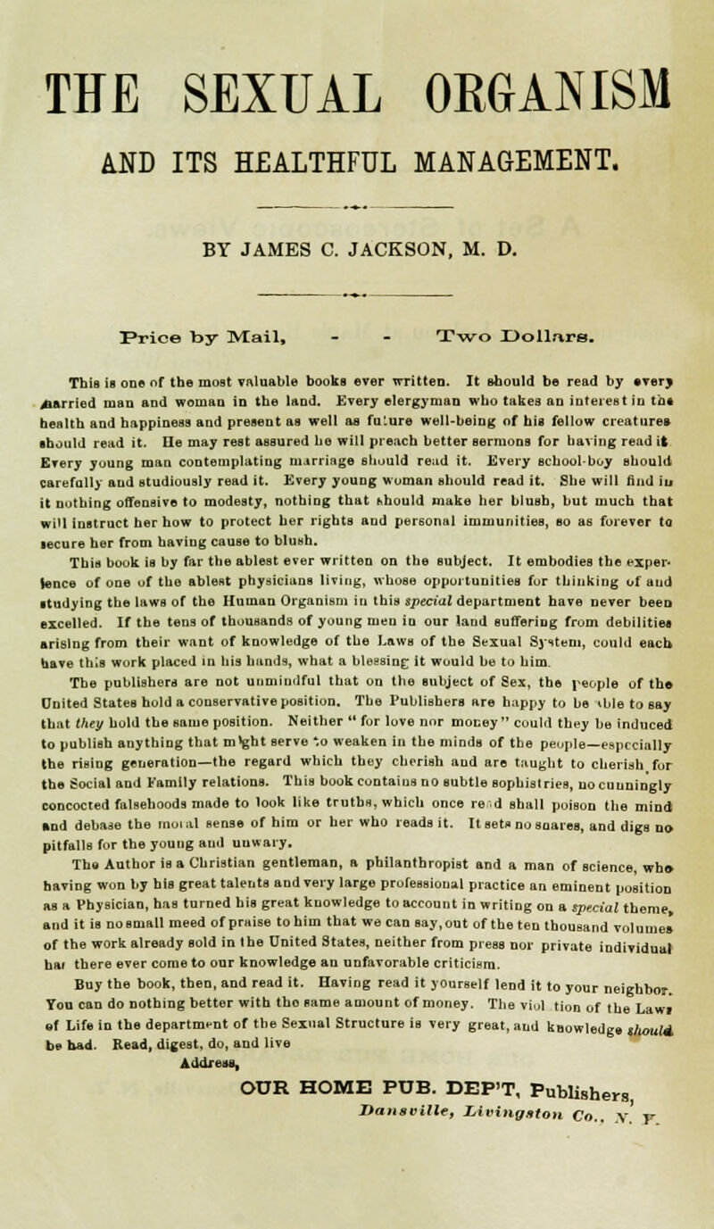 THE SEXUAL ORGANISM AND ITS HEALTHFUL MANAGEMENT. BY JAMES C. JACKSON, M. D. Price by IVIail, - - T\vo X)oUars, This is one of the most valuable books ever written. It should be read by Avery carried man and woman in the land. Every elergyman who takea an interest in in* health and happiness and present as welt as fuLure well-bein^; of his fellow creatures should rend it. Ele may rest assured be will preach better aermoDs for having read it Every yuung mau contemplating marriage Btiould re;id it. Every schoolboy should carefully and studiously read it. Every young woman should read it. She will find iu it nuthing ofTeosLve to modesty, nothing that hhould make her blush, but much that will instruct her how to protect her rights and personal immunities, so as forever to lecure her from having cause to blush. This book is by far the ablest ever written on the subject. It embodies the exper* tence of one uf the ablest physicians living, whose opportunities fur thinking of and studying the laws of the Human Organism iu this speciuZ department have never beeo excelled. If the tens of thousands of young men in our land Buffering from debilitiea arising from their want of knowledge of the Laws of the Sexual Sjstem, could each have this work placed in his hands, what a bleesing; it would be to him. The publishers are not unmindful that on the subject of Sex, the i^eople of th© Dnited States hold a conservative position. The Publishers are happy to be ^bletoeay that thei/ hold the same position. Neither  for love nor money could they be induced to publish anything that m^ght serve *o weaken in the minds of the peopje—eftpccially the rising generation—the regard which they cherish and are taught to cberiah for the Social and Family relations. This book contains no subtle sophistries, uo cunningly concocted falsehoods made to look like truths, which once re.d shall poison the mind Rnd debase the rnouil sense of him or her who reads it. It setf no snares, and digs no pitfalls for the young and unwary. The Author is a Christian gentleman, a philanthropist and a man of science, wh» having won by his great talents and very large professional practice an eminent position as a Physician, has turned his great knowledge to account in writing on a special theme and it is no small meed of praise to him that we can say, out of the ten thousand volumes of the work already sold in the United States, neither from press nor private individual bar there ever come to our knowledge an unfavorable criticism. Buy the book, then, and read it. Having read it yourself lend it to your neighbor. You can do nothing bettor with tho same amount of money. The viul tion of the Lawi «f Life in the department of the Sexual Structure is very great, and knowledge gfumld be bad. Read, digest, do, and live AddreuB, OUR HOME PUB. DEP'T, Publishei-s, Danseille, Livingntoti Co.. .v. F