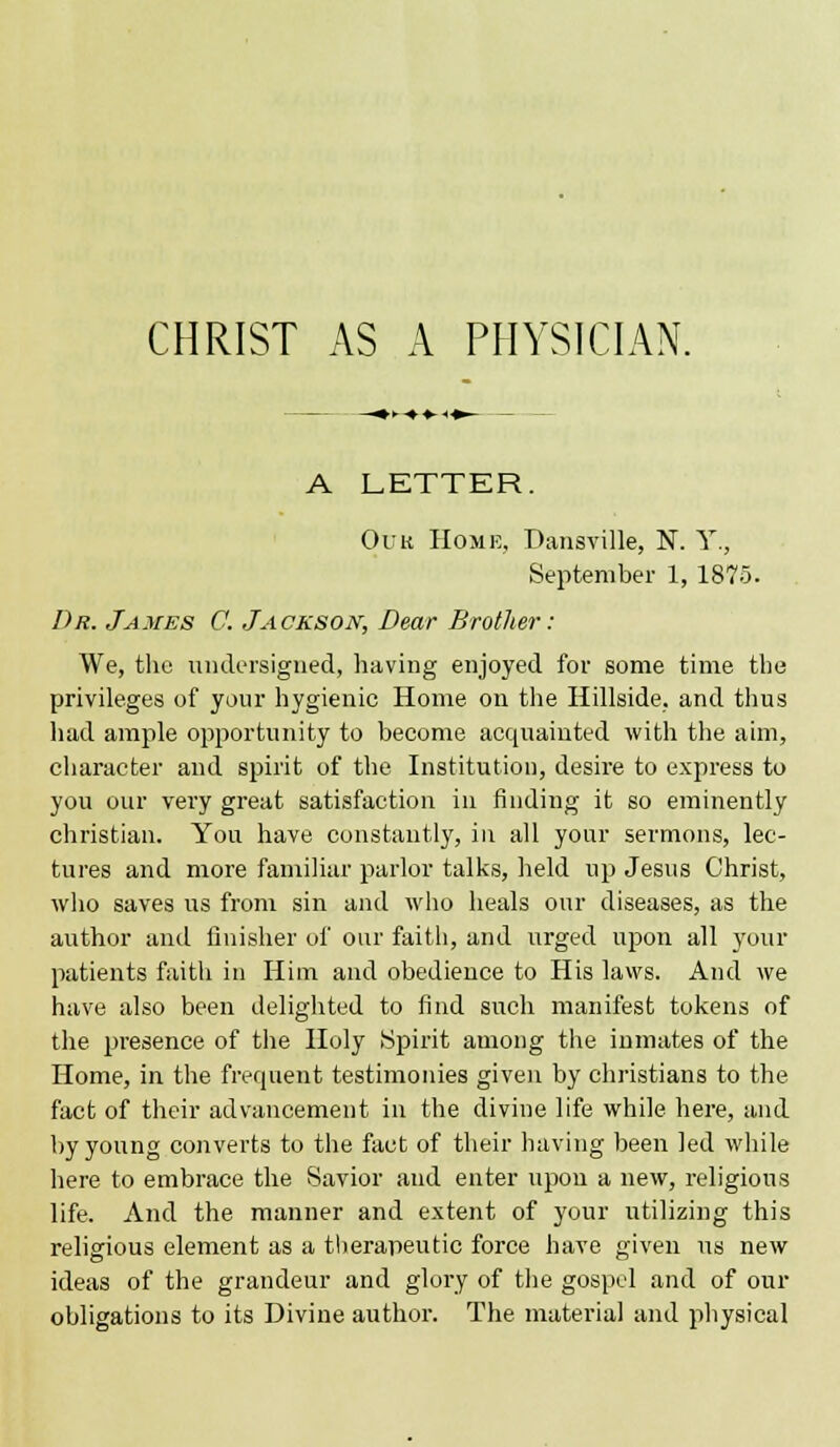 A LETTER. Ouu Home, Dansville, N. Y., September 1, 1875. Dr. James C. Jackson, Dear Brother: We, the undersigned, having enjoyed for some time tbe privileges of your hygienic Home on the Hillside, and thus had ample opportunity to become acquainted with the aim, character and spirit of the Institution, desire to express to you our very great satisfaction in finding it so eminently christian. You have constantly, in all your sermons, lec- tures and more familiar parlor talks, held up Jesus Christ, who saves us from sin and who heals our diseases, as the author and finisher of our faith, and urged upon all your patients faith in Him and obedience to His laws. And we have also been delighted to find such manifest tokens of the presence of the Holy Spirit among the inmates of the Home, in the frequent testimonies given by christians to the fact of their advancement in the divine life while here, and by young converts to the fact of their having been led while here to embrace the Savior and enter upon a new, religious life. And the manner and extent of your utilizing this religious element as a therapeutic force have given us new ideas of the grandeur and glory of the gospel and of our obligations to its Divine author. The material and physical