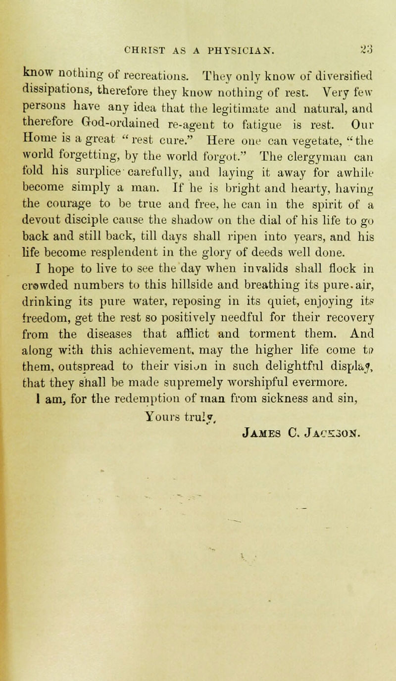 know nothing of recreations. They only know of diversified dissipations, therefore they know nothing of rest. Very few- persons have aay idea that the legitimate and natural, and therefore God-ordained re-agent to fatigue is rest. Our Home is a great  rest cure. Here one can vegetate,  the world forgetting, by the world forgot. The clergyman can fold his surplice carefully, and laying it away for awhile become simply a man. If he is bright and hearty, having the courage to be true and free, he can in the spirit of a devout disciple cause the shadow on the dial of his life to go back and still back, till days shall ripen into years, and his life become resplendent in the glory of deeds well done. I hope to live to see the day when invalids shall flock in crowded numbers to this hillside and breathing its pure, air, drinking its pure water, reposing in its quiet, enjoying it.« freedom, get the rest so positively needful for their recovery from the diseases that afflict and torment them. And along with this achievement, may the higher life come ti/ them, outspread to their vision in such delightful dispkf, that they shall be made supremely worshipful evermore. I am, for the redemption of man from sickness and sin, Yours truly, James C. Jace^on.