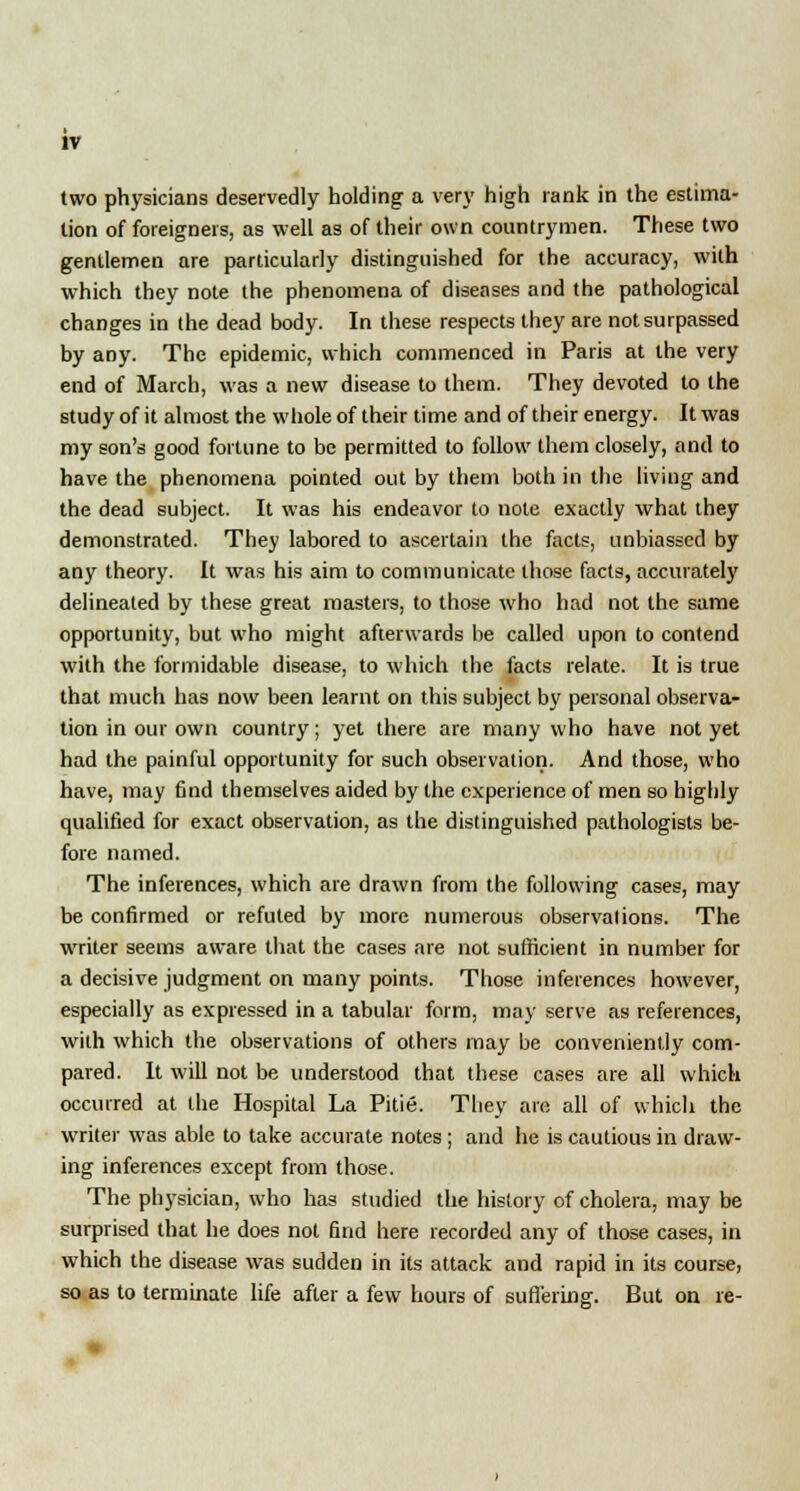 two physicians deservedly holding a very high rank in the estima- tion of foreigners, as well as of their own countrymen. These two gentlemen are particularly distinguished for the accuracy, with which they note the phenomena of diseases and the pathological changes in the dead body. In these respects they are not surpassed by any. The epidemic, which commenced in Paris at the very end of March, was a new disease to them. They devoted to the study of it almost the whole of their time and of their energy. It was my son's good fortune to be permitted to follow them closely, and to have the phenomena pointed out by them both in the living and the dead subject. It was his endeavor to note exactly what they demonstrated. They labored to ascertain the facts, unbiassed by any theory. It was his aim to communicate those facts, accurately delineated by these great masters, to those who had not the same opportunity, but who might afterwards be called upon to contend with the formidable disease, to which the facts relate. It is true that much has now been learnt on this subject by personal observa- tion in our own country; yet there are many who have not yet had the painful opportunity for such observation. And those, who have, may find themselves aided by the experience of men so highly qualified for exact observation, as the distinguished pathologists be- fore named. The inferences, which are drawn from the following cases, may be confirmed or refuted by more numerous observations. The writer seems aware that the cases are not sufficient in number for a decisive judgment on many points. Those inferences however, especially as expressed in a tabular form, may serve as references, with which the observations of others may be conveniently com- pared. It will not be understood that these cases are all which occurred at the Hospital La Pitie. They are all of which the writer was able to take accurate notes; and he is cautious in draw- ing inferences except from those. The physician, who has studied the history of cholera, may be surprised that he does not find here recorded any of those cases, in which the disease was sudden in its attack and rapid in its course, so as to terminate life after a few hours of suffering. But on re-