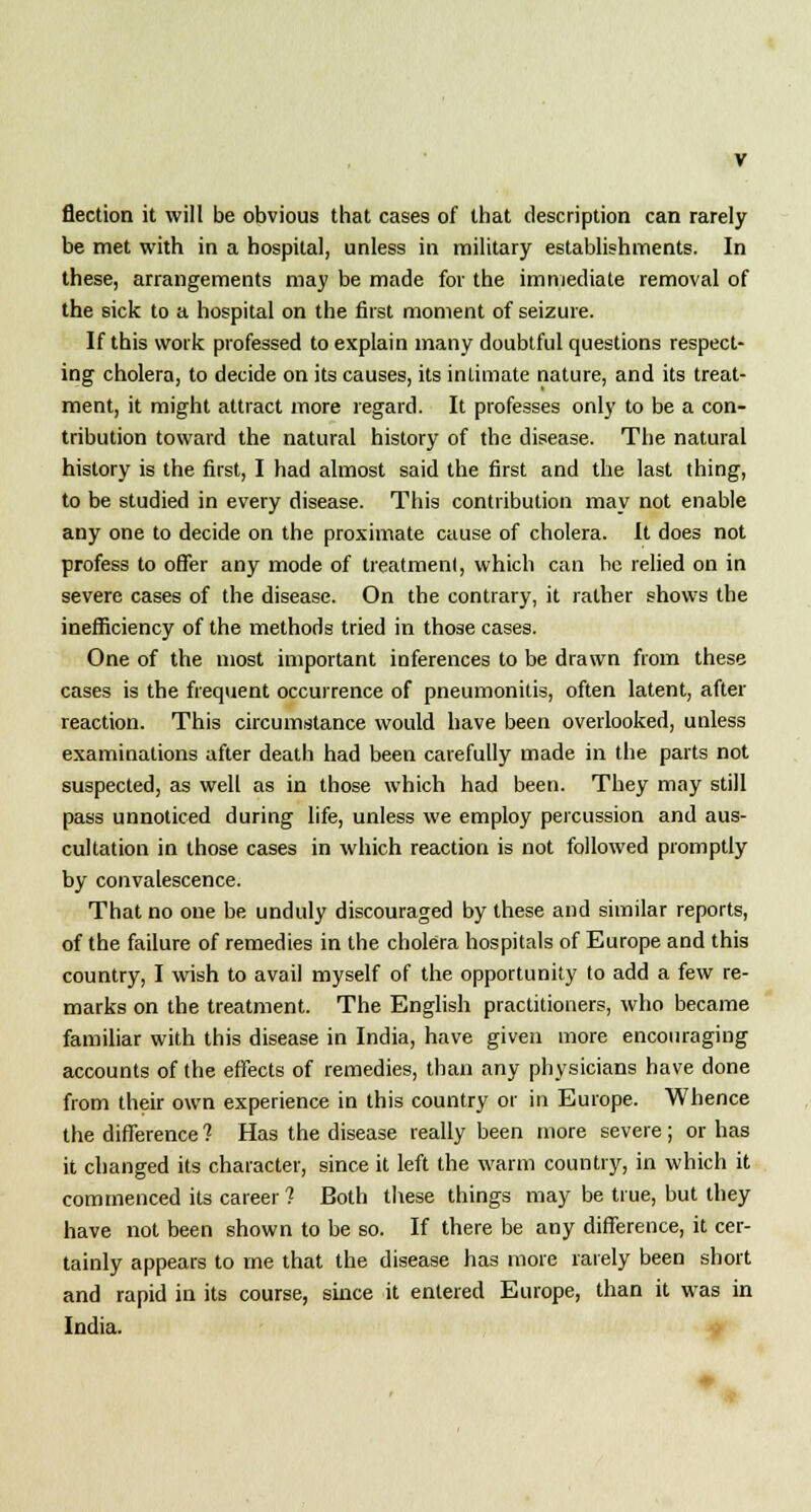 flection it will be obvious that cases of that description can rarely be met with in a hospital, unless in military establishments. In these, arrangements may be made for the immediate removal of the sick to a hospital on the first moment of seizure. If this work professed to explain many doubtful questions respect- ing cholera, to decide on its causes, its intimate nature, and its treat- ment, it might attract more regard. It professes only to be a con- tribution toward the natural history of the disease. The natural history is the first, I had almost said the first and the last thing, to be studied in every disease. This contribution may not enable any one to decide on the proximate cause of cholera. It does not profess to offer any mode of treatment, which can be relied on in severe cases of the disease. On the contrary, it rather shows the inefficiency of the methods tried in those cases. One of the most important inferences to be drawn from these cases is the frequent occurrence of pneumonitis, often latent, after reaction. This circumstance would have been overlooked, unless examinations after death had been carefully made in the parts not suspected, as well as in those which had been. They may still pass unnoticed during life, unless we employ percussion and aus- cultation in those cases in which reaction is not followed promptly by convalescence. That no one be unduly discouraged by these and similar reports, of the failure of remedies in the cholera hospitals of Europe and this country, I wish to avail myself of the opportunity to add a few re- marks on the treatment. The English practitioners, who became familiar with this disease in India, have given more encouraging accounts of the effects of remedies, than any physicians have done from their own experience in this country or in Europe. Whence the difference 1 Has the disease really been more severe; or has it changed its character, since it left the warm country, in which it commenced its career ? Both these things may be true, but they have not been shown to be so. If there be any difference, it cer- tainly appears to me that the disease has more rarely been short and rapid in its course, since it entered Europe, than it was in India.