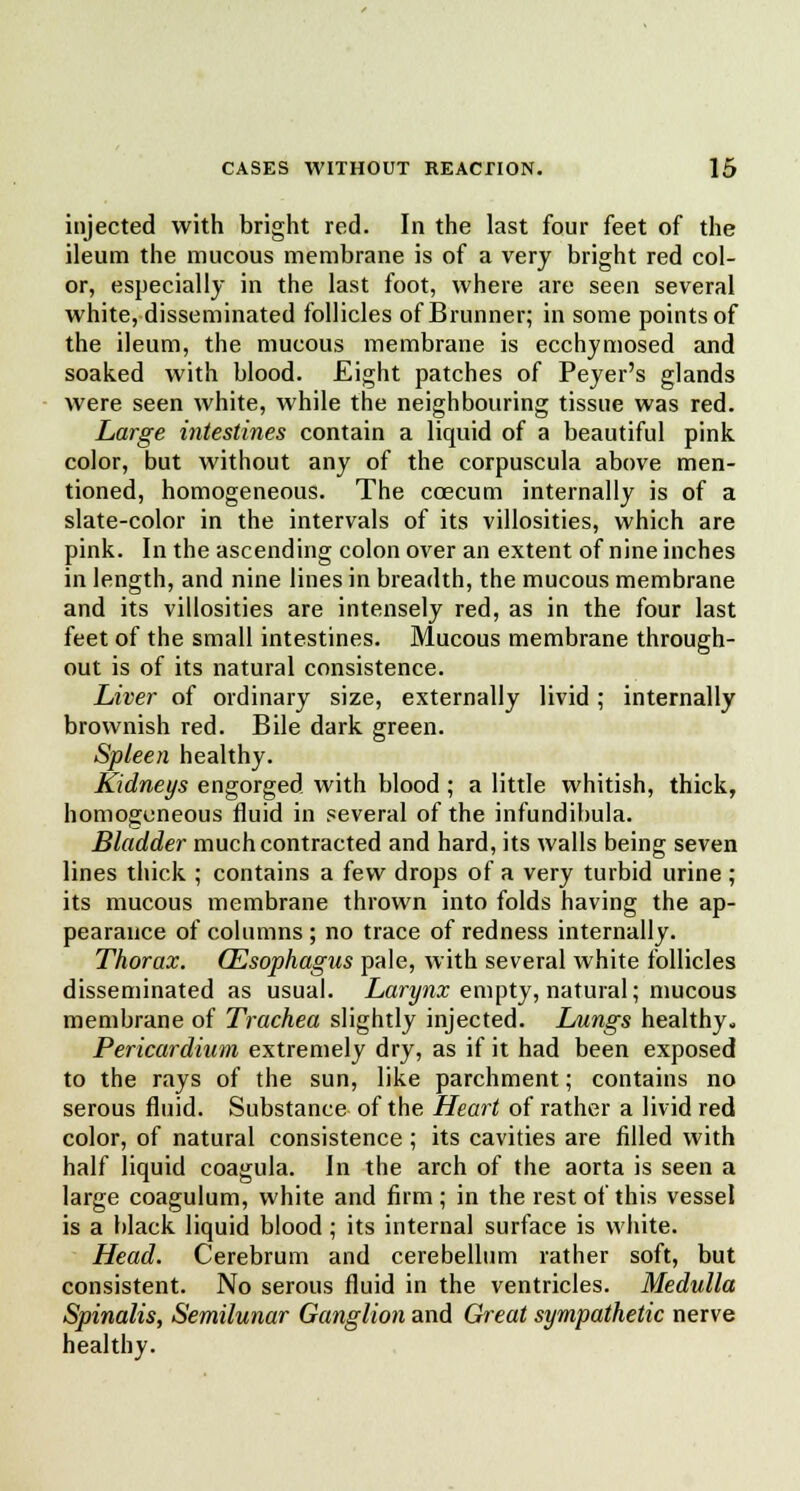 injected with bright red. In the last four feet of the ileum the mucous membrane is of a very bright red col- or, especially in the last foot, where are seen several white, disseminated follicles of Brunner; in some points of the ileum, the mucous membrane is ecchymosed and soaked with blood. Eight patches of Peyer's glands were seen white, while the neighbouring tissue was red. Large intestines contain a liquid of a beautiful pink color, but without any of the corpuscula above men- tioned, homogeneous. The coecum internally is of a slate-color in the intervals of its villosities, which are pink. In the ascending colon over an extent of nine inches in length, and nine lines in breadth, the mucous membrane and its villosities are intensely red, as in the four last feet of the small intestines. Mucous membrane through- out is of its natural consistence. Liver of ordinary size, externally livid ; internally brownish red. Bile dark green. Spleen healthy. Kidneys engorged with blood ; a little whitish, thick, homogeneous fluid in several of the infundibula. Bladder much contracted and hard, its walls being seven lines thick ; contains a few drops of a very turbid urine ; its mucous membrane thrown into folds having the ap- pearance of columns ; no trace of redness internally. Thorax. (Esophagus pale, with several white follicles disseminated as usual. Larynx empty, natural; mucous membrane of Trachea slightly injected. Lungs healthy. Pericardium extremely dry, as if it had been exposed to the rays of the sun, like parchment; contains no serous fluid. Substance of the Heart of rather a livid red color, of natural consistence ; its cavities are filled with half liquid coagula. In the arch of the aorta is seen a large coagulum, white and firm; in the rest of this vessel is a black liquid blood; its internal surface is white. Head. Cerebrum and cerebellum rather soft, but consistent. No serous fluid in the ventricles. Medulla Spinalis, Semilunar Ganglion and Great sympathetic nerve healthy.