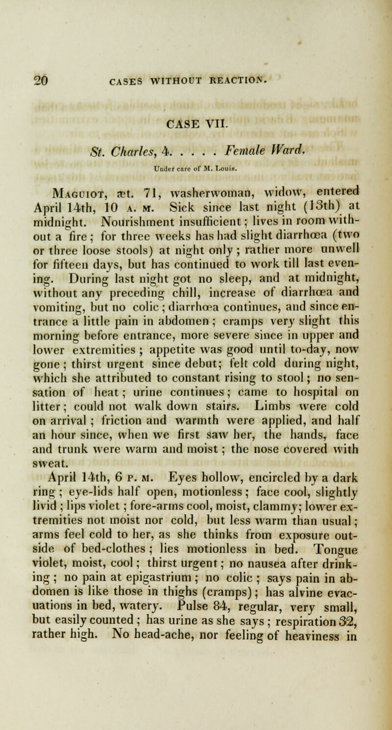 CASE VII. St. Charles, 4 Female Ward. Under care of M. Louis. Maguiot, ret. 71, washerwoman, widow, entered April 14th, 10 a. m. Sick, since last night (13th) at midnight. Nourishment insufficient; lives in room with- out a fire ; for three weeks has had slight diarrhoea (two or three loose stools) at night only ; rather more unwell for fifteen days, but has continued to work till last even- ing. During last night got no sleep, and at midnight, without any preceding chill, increase of diarrhoea and vomiting, but no colic ; diarrhoea continues, and since en- trance a little pain in abdomen ; cramps very slight this morning before entrance, more severe since in upper and lower extremities ; appetite was good until to-day, now gone; thirst urgent since debut; felt cold during night, which she attributed to constant rising to stool; no sen- sation of heat; urine continues; came to hospital on litter; could not walk down stairs. Limbs were cold on arrival; friction and warmth were applied, and half an hour since, when we first saw her, the hands, face and trunk were warm and moist; the nose covered with sweat. April 14th, 6 p. m. Eyes hollow, encircled by a dark ring ; eye-lids half open, motionless ; face cool, slightly livid ; lips violet; fore-arms cool, moist, clammy; lower ex- tremities not moist nor cold, but less warm than usual ; arms feel cold to her, as she thinks from exposure out- side of bed-clothes ; lies motionless in bed. Tongue violet, moist, cool; thirst urgent; no nausea after drink- ing ; no pain at epigastrium ; no colic ; says pain in ab- domen is like those in thighs (cramps); has alvine evac- uations in bed, watery. Pulse 84, regular, very small, but easily counted ; has urine as she says ; respiration 32, rather high. No head-ache, nor feeling of heaviness in