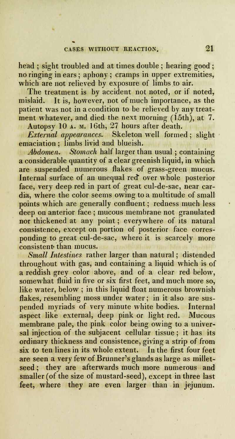 head ; sight troubled and at times double ; hearing good ; no ringing in ears; aphony ; cramps in upper extremities, which are not relieved by exposure of limbs to air. The treatment is by accident not noted, or if noted, mislaid. It is, however, not of much importance, as the patient was not in a condition to be relieved by any treat- ment whatever, and died the next morning (15th), at 7. Autopsy 10 a. m. 16th, 27 hours after death. External appearances. Skeleton well formed ; slight emaciation ; limbs livid and blueish. Abdomen. Stomach half larger than usual; containing a considerable quantity of a clear greenish liquid, in which are suspended numerous flakes of grass-green mucus. Internal surface of an unequal red* over whole posterior face, very deep red in part of great cul-de-sac, near car- dia, where the color seems owing to a multitude of small points which are generally confluent; redness much less deep on anterior face ; mucous membrane not granulated nor thickened at any point; everywhere of its natural consistence, except on portion of posterior face corres- ponding to great cul-de-sac, where it is scarcely more consistent- than mucus. Small Intestines rather larger than natural; distended throughout with gas, and containing a liquid which is of a reddish grey color above, and of a clear red below, somewhat fluid in five or six first feet, and much more so, like water, below ; in this liquid float numerous brownish flakes, resembling moss under water; in it also are sus- pended myriads of very minute white bodies. Internal aspect like external, deep pink or light red. Mucous membrane pale, the pink color being owing to a univer- sal injection of the subjacent cellular tissue; it has its ordinary thickness and consistence, giving a strip of from six to ten lines in its whole extent. In the first four feet are seen a very few of Brunner's glands as large as millet- seed ; they are afterwards much more numerous and smaller (of the size of mustard-seed), except in three last feet, where they are even larger than in jejunum.