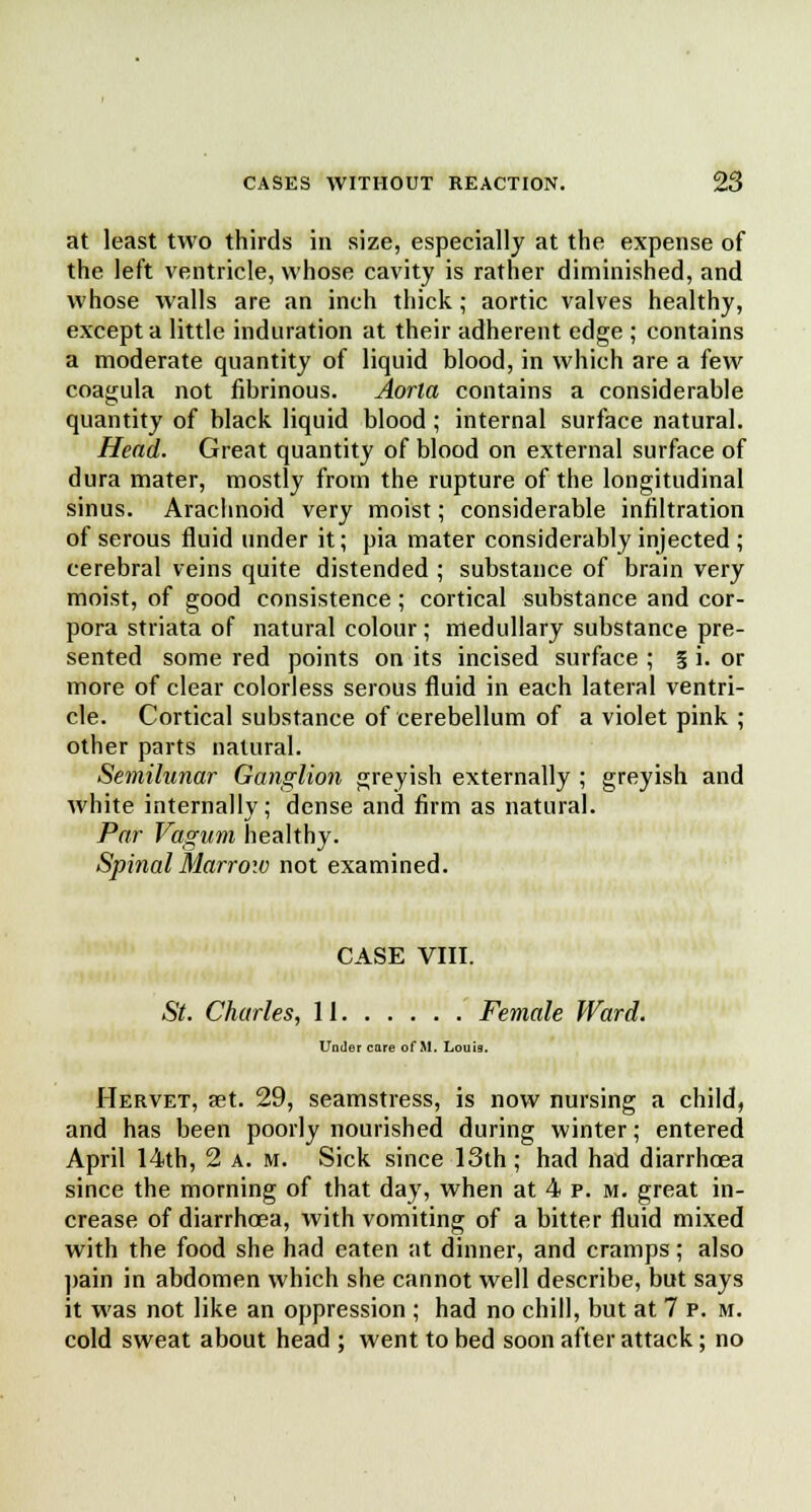 at least two thirds in size, especially at the expense of the left ventricle, whose cavity is rather diminished, and whose walls are an inch thick; aortic valves healthy, except a little induration at their adherent edge ; contains a moderate quantity of liquid blood, in which are a few coagula not fibrinous. Aorta contains a considerable quantity of black liquid blood; internal surface natural. Head. Great quantity of blood on external surface of dura mater, mostly from the rupture of the longitudinal sinus. Arachnoid very moist; considerable infiltration of serous fluid under it; pia mater considerably injected ; cerebral veins quite distended ; substance of brain very moist, of good consistence; cortical substance and cor- pora striata of natural colour; medullary substance pre- sented some red points on its incised surface ; 5 i. or more of clear colorless serous fluid in each lateral ventri- cle. Cortical substance of cerebellum of a violet pink ; other parts natural. Semilunar Ganglion greyish externally ; greyish and white internally; dense and firm as natural. Par Vagum healthy. Spinal Marrow not examined. CASE VIII. St. Charles, 11 Female Ward. Under care of M. Louis. IIervet, set. 29, seamstress, is now nursing a child, and has been poorly nourished during winter; entered April 14th, 2 a. m. Sick since 13th ; had had diarrhoea since the morning of that day, when at 4 p. m. great in- crease of diarrhoea, with vomiting of a bitter fluid mixed with the food she had eaten at dinner, and cramps; also pain in abdomen which she cannot well describe, but says it was not like an oppression ; had no chill, but at 7 p. m. cold sweat about head ; went to bed soon after attack; no