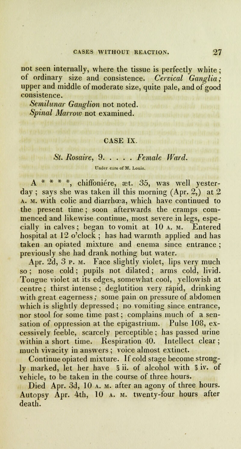 not seen internally, where the tissue is perfectly white; of ordinary size and consistence. Cervical Ganglia; upper and middle of moderate size, quite pale, and of good consistence. Semilunar Ganglion not noted. Spinal Marrow not examined. CASE IX. St. Rosaire, 9 Female Ward. Under care of M. Louis. A * * * *, chiffoniere, set. 35, was well yester- day ; says she was taken ill this morning (Apr. 2,) at 2 a. m. with colic and diarrhoea, which have continued to the present time; soon afterwards the cramps com- menced and likewise continue, most severe in legs, espe- cially in calves; began to vomit at 10 a. m. Entered hospital at 12 o'clock ; has had warmth applied and has taken an opiated mixture and enema since entrance ; previously she had drank nothing but water. Apr. 2d, 3 p. m. Face slightly violet, lips very much so; nose cold; pupils not dilated; arms cold, livid. Tongue violet at its edges, somewhat cool, yellowish at centre; thirst intense ; deglutition very rapid, drinking with great eagerness; some pain on pressure of abdomen which is slightly depressed; no vomiting since entrance, nor stool for some time past; complains much of a sen- sation of oppression at the epigastrium. Pulse 108, ex- cessively feeble, scarcely perceptible ; has passed urine within a short time. Respiration 40. Intellect clear ; much vivacity in answers ; voice almost extinct. Continue opiated mixture. If cold stage become strong- ly marked, let her have S ii. of alcohol with § iv. of vehicle, to be taken in the course of three hours. Died Apr. 3d, 10 a. m. after an agony of three hours. Autopsy Apr. 4th, 10 a. m. twenty-four hours after death.