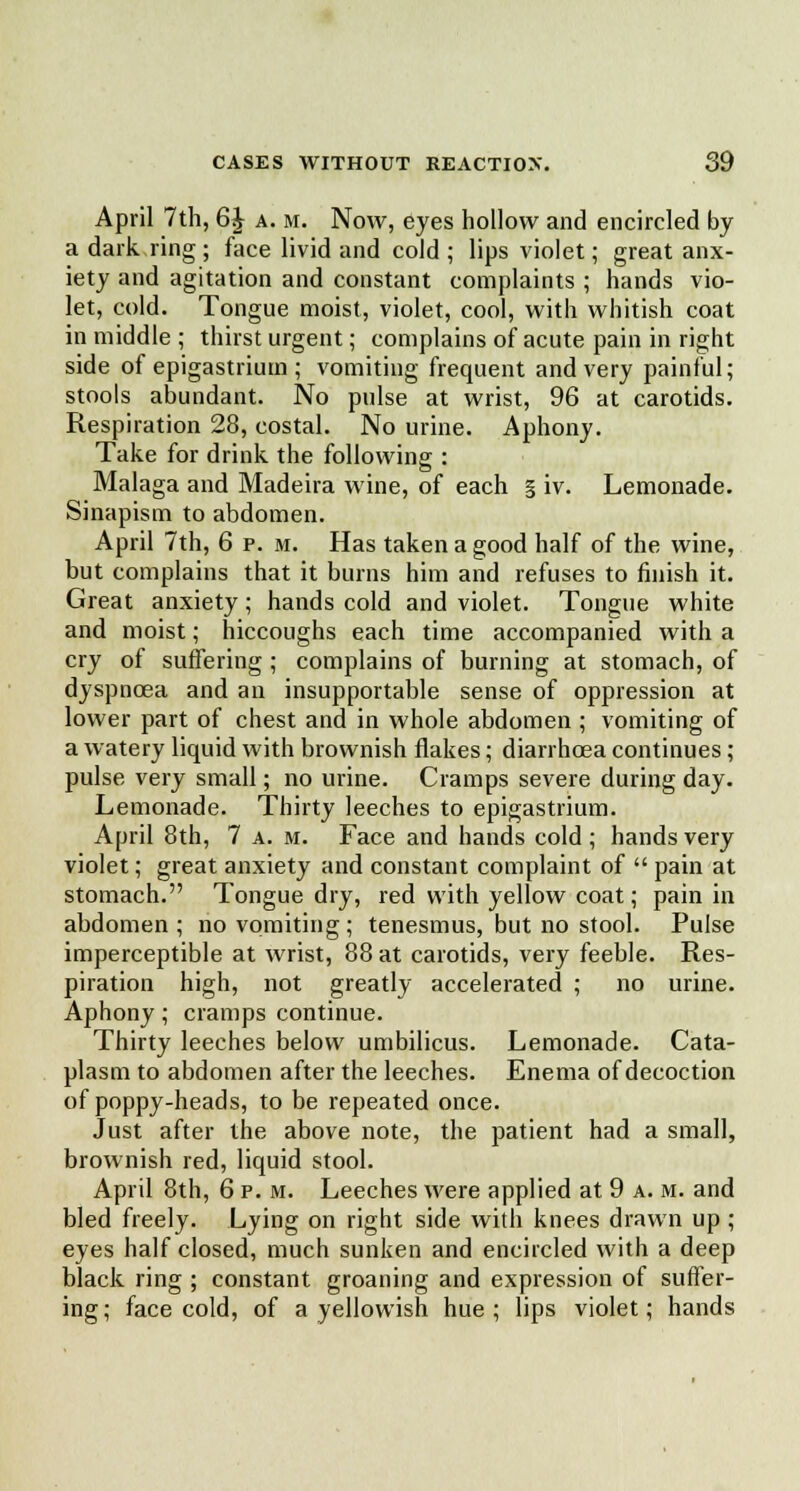 April 7th, 6J a. m. Now, eyes hollow and encircled by a dark ring ; face livid and cold ; lips violet; great anx- iety and agitation and constant complaints ; hands vio- let, cold. Tongue moist, violet, cool, with whitish coat in middle ; thirst urgent; complains of acute pain in right side of epigastrium ; vomiting frequent and very painful; stools abundant. No pulse at wrist, 96 at carotids. Respiration 28, costal. No urine. Aphony. Take for drink the following : Malaga and Madeira wine, of each § iv. Lemonade. Sinapism to abdomen. April 7th, 6 p. m. Has taken a good half of the wine, but complains that it burns him and refuses to finish it. Great anxiety; hands cold and violet. Tongue white and moist; hiccoughs each time accompanied with a cry of suffering; complains of burning at stomach, of dyspnoea and an insupportable sense of oppression at lower part of chest and in whole abdomen ; vomiting of a watery liquid with brownish flakes; diarrhoea continues ; pulse very small; no urine. Cramps severe during day. Lemonade. Thirty leeches to epigastrium. April 8th, 7 a. m. Face and hands cold ; hands very violet; great anxiety and constant complaint of  pain at stomach. Tongue dry, red with yellow coat; pain in abdomen ; no vomiting ; tenesmus, but no stool. Pulse imperceptible at wrist, 88 at carotids, very feeble. Res- piration high, not greatly accelerated ; no urine. Aphony; cramps continue. Thirty leeches below umbilicus. Lemonade. Cata- plasm to abdomen after the leeches. Enema of decoction of poppy-heads, to be repeated once. Just after the above note, the patient had a small, brownish red, liquid stool. April 8th, 6 p. m. Leeches were applied at 9 a. m. and bled freely. Lying on right side with knees drawn up; eyes half closed, much sunken and encircled with a deep black ring ; constant groaning and expression of suffer- ing; face cold, of a yellowish hue; lips violet; hands