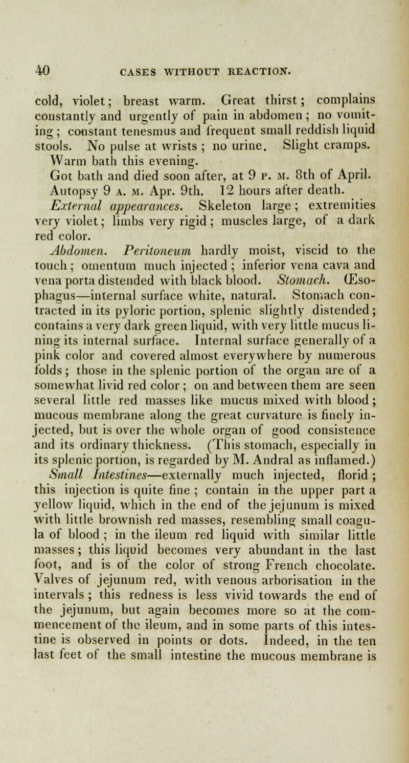 cold, violet; breast warm. Great thirst; complains constantly and urgently of pain in abdomen ; no vomit- ing ; constant tenesmus and frequent small reddish liquid stools. No pulse at wrists ; no urine. Slight cramps. Warm bath this evening. Got bath and died soon after, at 9 p. m. 8th of April. Autopsy 9 a. m. Apr. 9th. 12 hours after death. External appearances. Skeleton large; extremities very violet; limbs very rigid; muscles large, of a dark red color. Abdomen. Peritoneum hardly moist, viscid to the touch ; omentum much injected ; inferior vena cava and vena porta distended with black blood. Stomach. (Eso- phagus—internal surface white, natural. Stomach con- tracted in its pyloric portion, splenic slightly distended ; contains a very dark green liquid, with very little mucus li- ning its internal surface. Internal surface generally of a pink color and covered almost everywhere by numerous folds; those in the splenic portion of the organ are of a somewhat livid red color ; on and between them are seen several little red masses like mucus mixed with blood; mucous membrane along the great curvature is finely in- jected, but is over the whole organ of good consistence and its ordinary thickness. (This stomach, especially in its splenic portion, is regarded by M. Andral as inflamed.) Small Intestines—externally much injected, florid ; this injection is quite fine ; contain in the upper part a yellow liquid, which in the end of the jejunum is mixed with little brownish red masses, resembling small coagu- la of blood ; in the ileum red liquid with similar little masses ; this liquid becomes very abundant in the last foot, and is of the color of strong French chocolate. Valves of jejunum red, with venous arborisation in the intervals ; this redness is less vivid towards the end of the jejunum, but again becomes more so at the com- mencement of the ileum, and in some parts of this intes- tine is observed in points or dots. Indeed, in the ten last feet of the small intestine the mucous membrane is