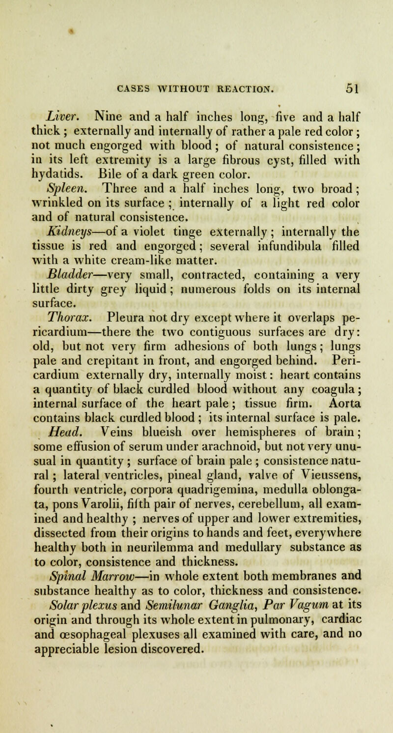 Liver. Nine and a half inches long, five and a half thick ; externally and internally of rather a pale red color; not much engorged with blood ; of natural consistence; in its left extremity is a large fibrous cyst, filled with hydatids. Bile of a dark green color. Spleen. Three and a half inches long, two broad; wrinkled on its surface ; internally of a light red color and of natural consistence. Kidneys—of a violet tinge externally ; internally the tissue is red and engorged; several infundibula filled with a white cream-like matter. Bladder—very small, contracted, containing a very little dirty grey liquid; numerous folds on its internal surface. Thorax. Pleura not dry except where it overlaps pe- ricardium—there the two contiguous surfaces are dry: old, but not very firm adhesions of both lungs ; lungs pale and crepitant in front, and engorged behind. Peri- cardium externally dry, internally moist: heart contains a quantity of black curdled blood without any coagula; internal surface of the heart pale ; tissue firm. Aorta contains black curdled blood ; its internal surface is pale. Head. Veins blueish over hemispheres of brain; some effusion of serum under arachnoid, but not very unu- sual in quantity ; surface of brain pale ; consistence natu- ral ; lateral ventricles, pineal gland, valve of Vieussens, fourth ventricle, corpora quadrigemina, medulla oblonga- ta, pons Varolii, fifth pair of nerves, cerebellum, all exam- ined and healthy ; nerves of upper and lower extremities, dissected from their origins to hands and feet, everywhere healthy both in neurilemma and medullary substance as to color, consistence and thickness. Spinal Marrow—in whole extent both membranes and substance healthy as to color, thickness and consistence. Solar plexus and Semilunar Ganglia, Par Vagum at its origin and through its whole extent in pulmonary, cardiac and oesophageal plexuses all examined with care, and no appreciable lesion discovered.