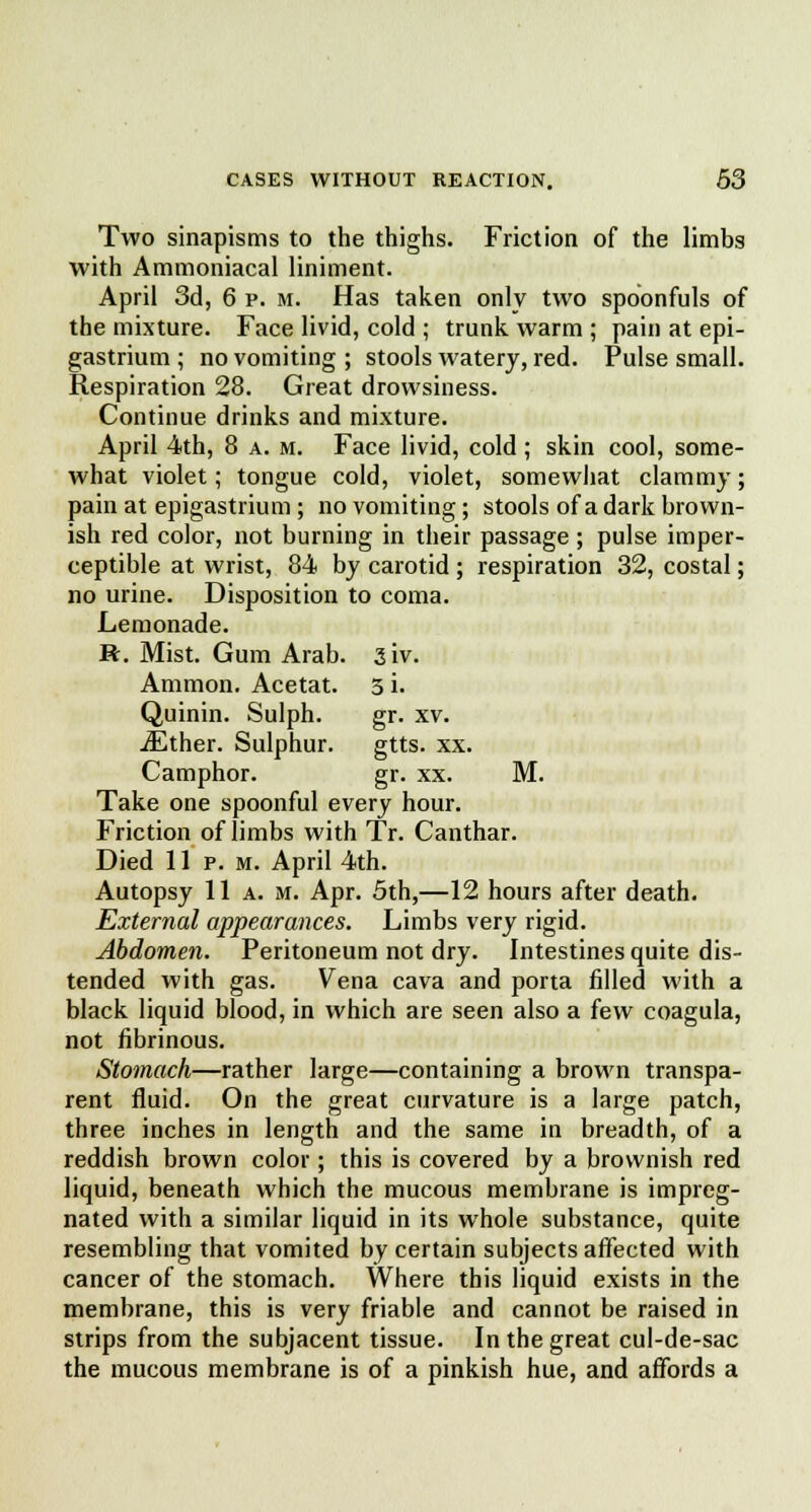 Two sinapisms to the thighs. Friction of the limbs with Ammoniacal liniment. April 3d, 6 p. m. Has taken only two spoonfuls of the mixture. Face livid, cold ; trunk warm ; pain at epi- gastrium ; no vomiting ; stools watery, red. Pulse small. Respiration 28. Great drowsiness. Continue drinks and mixture. April 4th, 8 a. m. Face livid, cold ; skin cool, some- what violet; tongue cold, violet, somewhat clammy; pain at epigastrium; no vomiting; stools of a dark brown- ish red color, not burning in their passage ; pulse imper- ceptible at wrist, 84 by carotid ; respiration 32, costal; no urine. Disposition to coma. Lemonade. R. Mist. Gum Arab. siv. Amnion. Acetat. 3 i. Quinin. Sulph. gr. xv. iEther. Sulphur. gtts. xx. Camphor. gr. xx. M. Take one spoonful every hour. Friction of limbs with Tr. Canthar. Died 11 p. m. April 4th. Autopsy 11a. m. Apr. 5th,—12 hours after death. External appearances. Limbs very rigid. Abdomen. Peritoneum not dry. Intestines quite dis- tended with gas. Vena cava and porta filled with a black liquid blood, in which are seen also a few coagula, not fibrinous. Stomach—rather large—containing a brown transpa- rent fluid. On the great curvature is a large patch, three inches in length and the same in breadth, of a reddish brown color; this is covered by a brownish red liquid, beneath which the mucous membrane is impreg- nated with a similar liquid in its whole substance, quite resembling that vomited by certain subjects affected with cancer of the stomach. Where this liquid exists in the membrane, this is very friable and cannot be raised in strips from the subjacent tissue. In the great cul-de-sac the mucous membrane is of a pinkish hue, and affords a