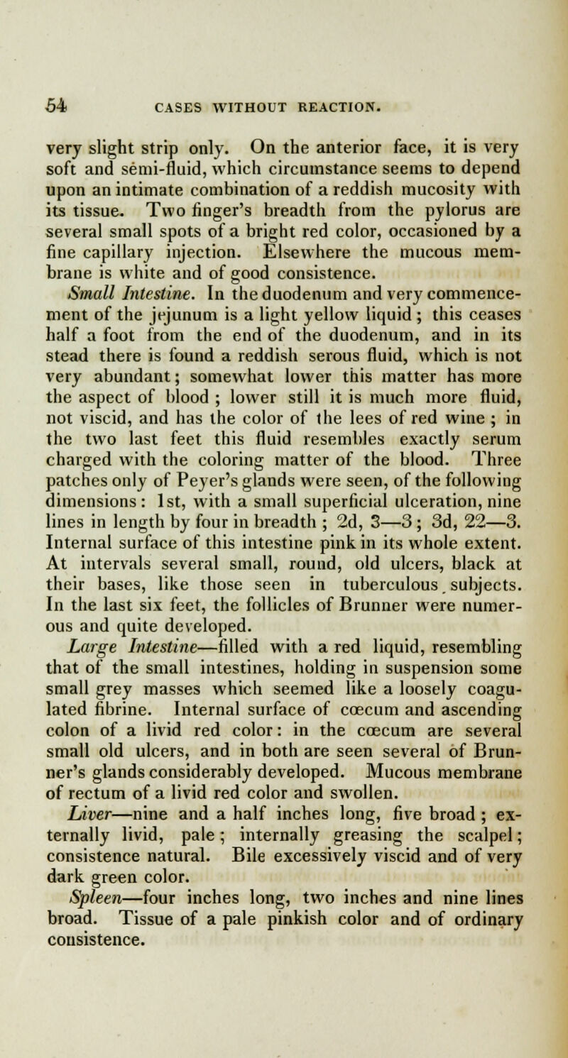 very slight strip only. On the anterior face, it is very soft and semi-fluid, which circumstance seems to depend upon an intimate combination of a reddish mucosity with its tissue. Two finger's breadth from the pylorus are several small spots of a bright red color, occasioned by a fine capillary injection. Elsewhere the mucous mem- brane is white and of good consistence. Small Intestine. In the duodenum and very commence- ment of the jejunum is a light yellow liquid ; this ceases half a foot from the end of the duodenum, and in its stead there is found a reddish serous fluid, which is not very abundant; somewhat lower this matter has more the aspect of blood ; lower still it is much more fluid, not viscid, and has the color of the lees of red wine ; in the two last feet this fluid resembles exactly serum charged with the coloring matter of the blood. Three patches only of Peyer's glands were seen, of the following dimensions : 1st, with a small superficial ulceration, nine lines in length by four in breadth ; 2d, 3—3 ; 3d, 22—3. Internal surface of this intestine pink in its whole extent. At intervals several small, round, old ulcers, black at their bases, like those seen in tuberculous subjects. In the last six feet, the follicles of Brunner were numer- ous and quite developed. Large Intestine—filled with a red liquid, resembling that of the small intestines, holding in suspension some small grey masses which seemed like a loosely coagu- lated fibrine. Internal surface of ccecum and ascending colon of a livid red color: in the coecum are several small old ulcers, and in both are seen several of Brun- ner's glands considerably developed. Mucous membrane of rectum of a livid red color and swollen. Liver—nine and a half inches long, five broad ; ex- ternally livid, pale; internally greasing the scalpel; consistence natural. Bile excessively viscid and of very dark green color. Spleen—four inches long, two inches and nine lines broad. Tissue of a pale pinkish color and of ordinary consistence.