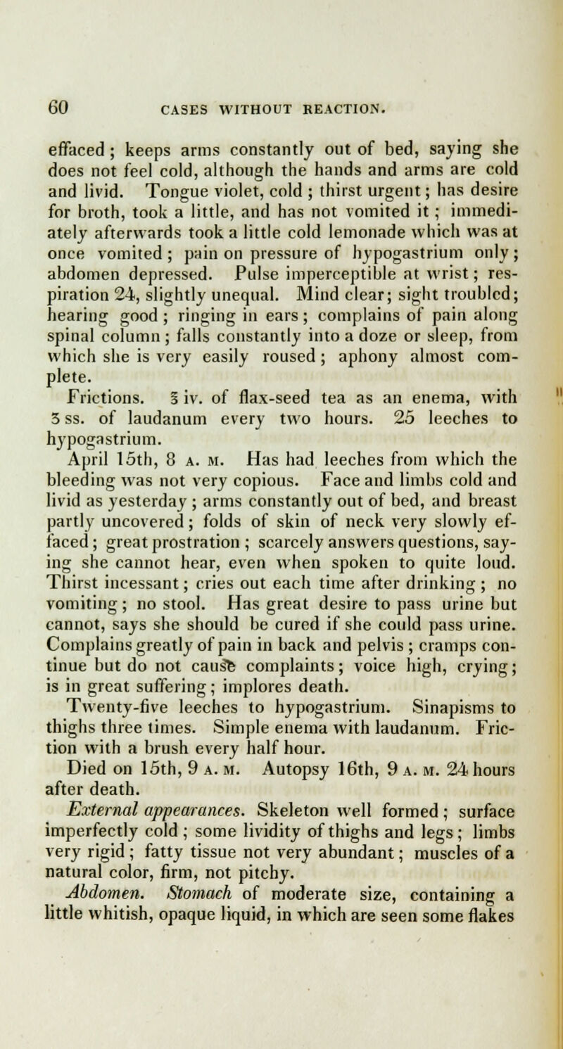 effaced ; keeps arms constantly out of bed, saying she does not feel cold, although the hands and arms are cold and livid. Tongue violet, cold ; thirst urgent; has desire for broth, took a little, and has not vomited it; immedi- ately afterwards took a little cold lemonade which was at once vomited; pain on pressure of hypogastrium only; abdomen depressed. Pulse imperceptible at wrist; res- piration 24, slightly unequal. Mind clear; sight troubled; hearing good ; ringing in ears; complains of pain along spinal column ; falls constantly into a doze or sleep, from which she is very easily roused; aphony almost com- plete. Frictions. § iv. of flax-seed tea as an enema, with 5 ss. of laudanum every two hours. 25 leeches to hypogastrium. April 15th, 8 a. m. Has had leeches from which the bleeding was not very copious. Face and limbs cold and livid as yesterday ; arms constantly out of bed, and breast partly uncovered; folds of skin of neck very slowly ef- faced ; great prostration ; scarcely answers questions, say- ing she cannot hear, even when spoken to quite loud. Thirst incessant; cries out each time after drinking ; no vomiting ; no stool. Has great desire to pass urine but cannot, says she should be cured if she could pass urine. Complains greatly of pain in back and pelvis ; cramps con- tinue but do not cau^e complaints; voice high, crying; is in great suffering; implores death. Twenty-five leeches to hypogastrium. Sinapisms to thighs three times. Simple enema with laudanum. Fric- tion with a brush every half hour. Died on 15th, 9 a. m. Autopsy 16th, 9 a. m. 24 hours after death. External appearances. Skeleton well formed; surface imperfectly cold; some lividity of thighs and legs; limbs very rigid ; fatty tissue not very abundant; muscles of a natural color, firm, not pitchy. Abdomen. Stomach of moderate size, containing a little whitish, opaque liquid, in which are seen some flakes