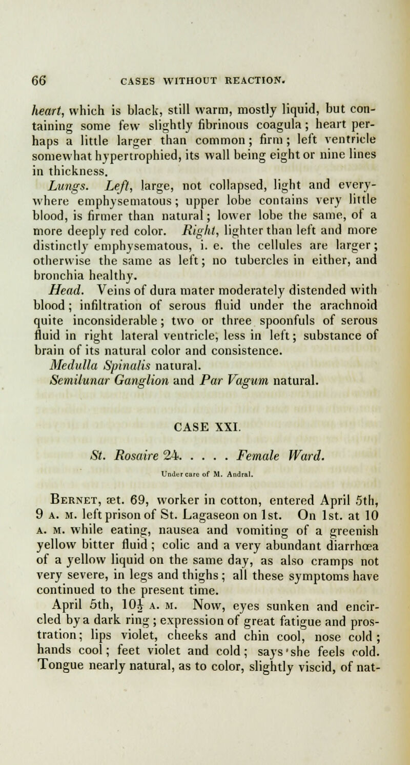 heart, which is black, still warm, mostly liquid, but con- taining some few slightly fibrinous coagula; heart per- haps a little larger than common; firm; left ventricle somewhat hypertrophied, its wall being eight or nine lines in thickness. Lungs. Left, large, not collapsed, light and every- where emphysematous; upper lobe contains very little blood, is firmer than natural; lower lobe the same, of a more deeply red color. Right, lighter than left and more distinctly emphysematous, i. e. the cellules are larger; otherwise the same as left; no tubercles in either, and bronchia healthy. Head. Veins of dura mater moderately distended with blood; infiltration of serous fluid under the arachnoid quite inconsiderable ; two or three spoonfuls of serous fluid in right lateral ventricle, less in left; substance of brain of its natural color and consistence. Medulla Spinalis natural. Semilunar Ganglion and Par Vagum natural. CASE XXI. St. Rosaire 24 Female Ward. Undurcare of M. Andral. Bernet, aet. 69, worker in cotton, entered April 5th, 9 a. m. left prison of St. Lagaseon on 1st. On 1st. at 10 a. m. while eating, nausea and vomiting of a greenish yellow bitter fluid; colic and a very abundant diarrhoea of a yellow liquid on the same day, as also cramps not very severe, in legs and thighs ; all these symptoms have continued to the present time. April 5th, 10J a. m. Now, eyes sunken and encir- cled by a dark ring ; expression of great fatigue and pros- tration; lips violet, cheeks and chin cool, nose cold; hands cool; feet violet and cold; says'she feels cold. Tongue nearly natural, as to color, slightly viscid, of nat-