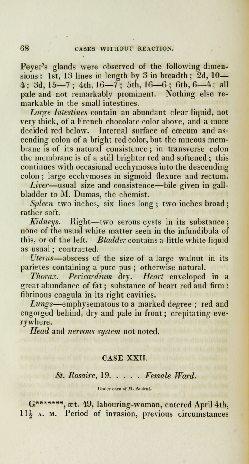 Peyer's glands were observed of the following dimen- sions : 1st, 13 lines in length by 3 in breadth; 2d, 10— 4; 3d, 15—7; 4th, 16—7; 5th, 16—6 ; 6th, 6—4; all pale and not remarkably prominent. Nothing else re- markable in the small intestines. Large Intestines contain an abundant clear liquid, not very thick, of a French chocolate color above, and a more decided red below. Internal surface of ccecum and as- cending colon of a bright red color, but the mucous mem- brane is of its natural consistence; in transverse colon the membrane is of a still brighter red and softened ; this continues with occasional ecchymoses into the descending colon ; large ecchymoses in sigmoid flexure and rectum. Liver—usual size and consistence—bile given in gall- bladder to M. Dumas, the chemist. Spleen two inches, six lines long ; two inches broad; rather soft. Kidneys. Right—two serous cysts in its substance; none of the usual white matter seen in the infundibula of this, or of the left. Bladder contains a little white liquid as usual; contracted. Uterus—abscess of the size of a large walnut in its parietes containing a pure pus ; otherwise natural. Thorax. Pericardium dry. Heart enveloped in a great abundance of fat; substance of heart red and firm : fibrinous coagula in its right cavities. Lungs—emphysematous to a marked degree ; red and engorged behind, dry and pale in front; crepitating eve- rywhere. Head and nervous system not noted. CASE XXII. St. Rosaire, 19 Female Ward. Under care of M. Andral. G*******, aet. 49, labouring-woman, entered April 4th, 114 a. m. Period of invasion, previous circumstances