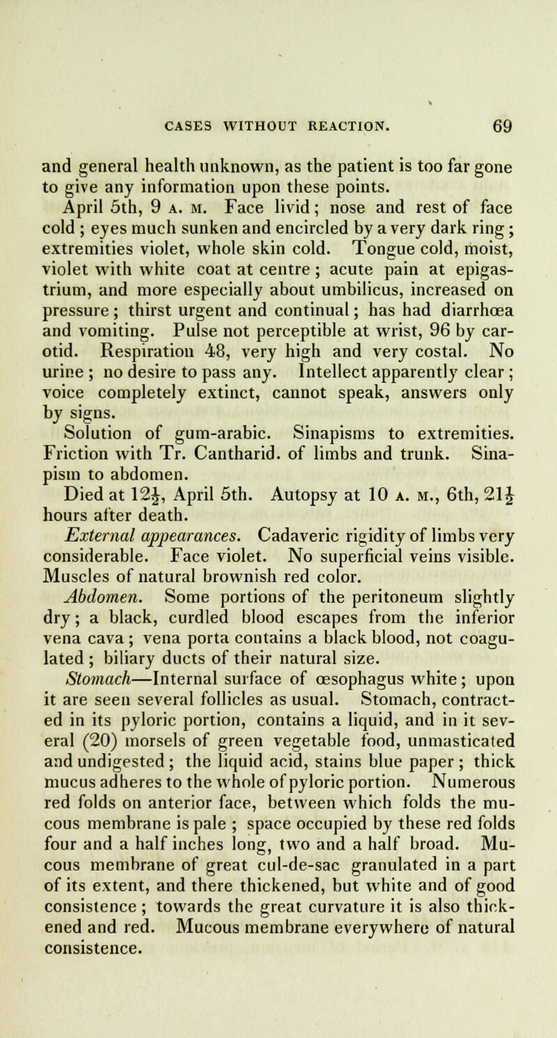 and general health unknown, as the patient is too far gone to give any information upon these points. April 5th, 9 a. m. Face livid; nose and rest of face cold ; eyes much sunken and encircled by a very dark ring; extremities violet, whole skin cold. Tongue cold, moist, violet with white coat at centre ; acute pain at epigas- trium, and more especially about umbilicus, increased on pressure ; thirst urgent and continual; has had diarrhoea and vomiting. Pulse not perceptible at wrist, 96 by car- otid. Respiration 48, very high and very costal. No urine ; no desire to pass any. Intellect apparently clear; voice completely extinct, cannot speak, answers only by signs. Solution of gum-arabic. Sinapisms to extremities. Friction with Tr. Cantharid. of limbs and trunk. Sina- pism to abdomen. Died at 12J, April 5th. Autopsy at 10 a. m., 6th, 21 \ hours after death. External appearances. Cadaveric rigidity of limbs very considerable. Face violet. No superficial veins visible. Muscles of natural brownish red color. Abdomen. Some portions of the peritoneum slightly dry; a black, curdled blood escapes from the inferior vena cava ; vena porta contains a black blood, not coagu- lated ; biliary ducts of their natural size. Stomach—Internal surface of oesophagus white; upon it are seen several follicles as usual. Stomach, contract- ed in its pyloric portion, contains a liquid, and in it sev- eral (20) morsels of green vegetable food, unmasticated and undigested; the liquid acid, stains blue paper ; thick mucus adheres to the whole of pyloric portion. Numerous red folds on anterior face, between which folds the mu- cous membrane is pale ; space occupied by these red folds four and a half inches long, two and a half broad. Mu- cous membrane of great cul-de-sac granulated in a part of its extent, and there thickened, but white and of good consistence; towards the great curvature it is also thick- ened and red. Mucous membrane everywhere of natural consistence.