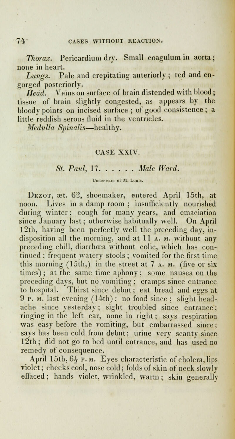Thorax. Pericardium dry. Small coagulum in aorta; none in heart. Lungs. Pale and crepitating anteriorly ; red and en- gorged posteriorly. Head. Veins on surface of brain distended with blood; tissue of brain slightly congested, as appears by the bloody points on incised surface ; of good consistence ; a little reddish serous fluid in the ventricles. Medulla Spinalis—healthy. CASE XXIV. St. Paul, 17 Male Ward. I :..! t care of .M. Louis. Dezot, set. 62, shoemaker, entered April 15th, at noon. Lives in a damp room ; insufficiently nourished during winter; cough for many years, and emaciation since January last; otherwise habitually well. On April 12th, having been perfectly well the preceding day, in- disposition all the morning, and at 11 a. m. without any preceding chill, diarrhoea without colic, which has con- tinued ; frequent watery stools ; vomited for the first time this morning (15th,) in the street at 7 a. m. (five or six times); at the same time aphony ; some nausea on the preceding days, but no vomiting ; cramps since entrance to hospital. Thirst since debut; eat bread and eggs at 9 p. M. last evening (14th) ; no food since ; slight head- ache since yesterday; sight troubled since entrance; ringing in the left ear, none in right; says respiration was easy before the vomiting, but embarrassed since; says has been cold from debut; urine very scanty since 12th; did not go to bed until entrance, and has used no remedy of consequence. April 15th, 6^ p.m. Eyes characteristic of cholera, lips violet; cheeks cool, nose cold; folds of skin of neck slowly effaced; hands violet, wrinkled, warm; skin generally
