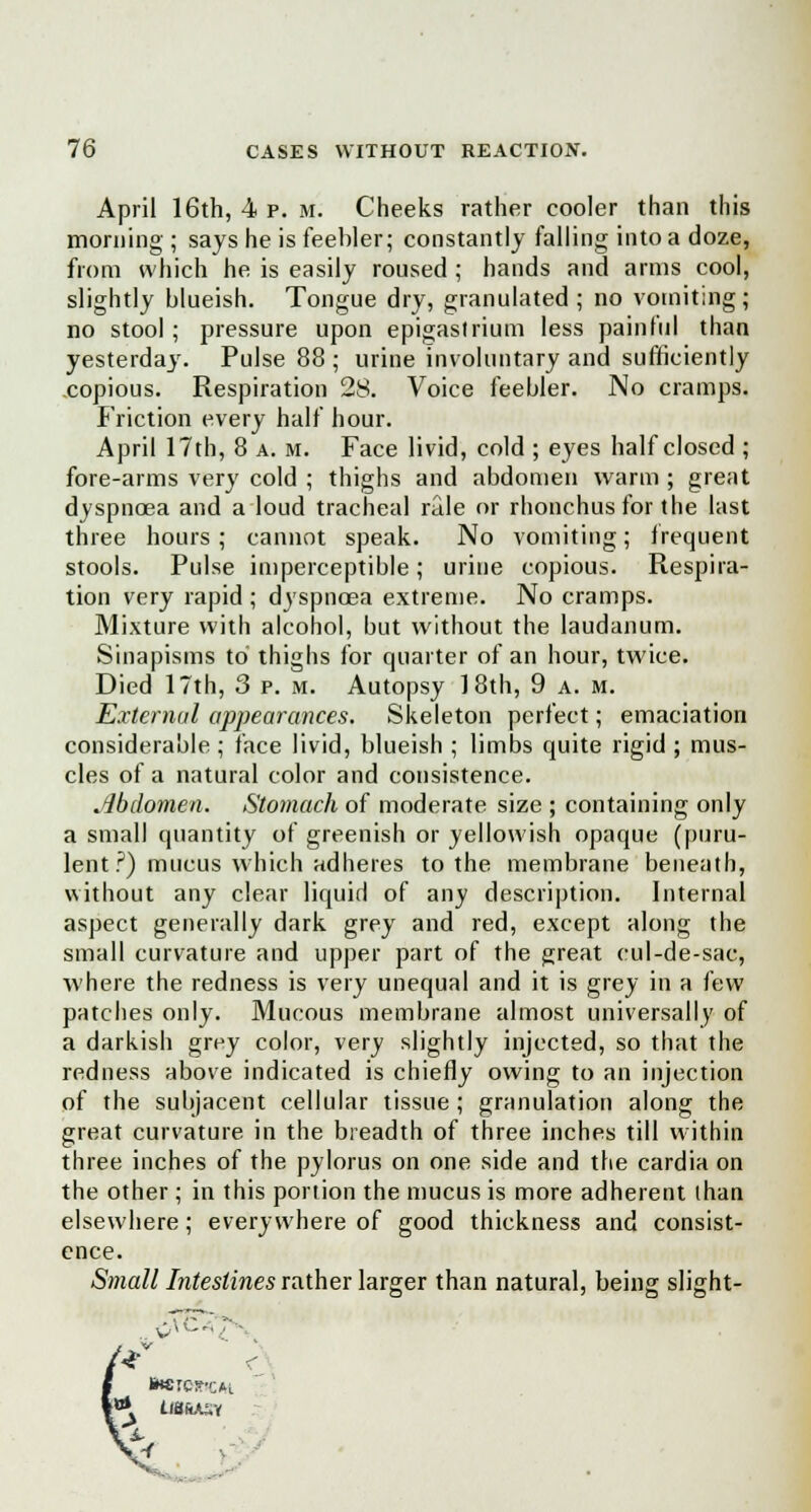 April 16th, 4 p. m. Cheeks rather cooler than this morning ; says he is feebler; constantly falling into a doze, from which he is easily roused; hands and arms cool, slightly blueish. Tongue dry, granulated ; no vomiting; no stool ; pressure upon epigastrium less painful than yesterday. Pulse 88 ; urine involuntary and sufficiently copious. Respiration 28. Voice feebler. No cramps. Friction every half hour. April 17th, 8 a. m. Face livid, cold ; eyes half closed ; fore-arms very cold ; thighs and abdomen warm ; great dyspnoea and a loud tracheal rale or rhonchus for the last three hours ; cannot speak. No vomiting; frequent stools. Pulse imperceptible; urine copious. Respira- tion very rapid ; dyspnoea extreme. No cramps. Mixture with alcohol, but without the laudanum. Sinapisms to thighs for quarter of an hour, twice. Died 17th, 3 p. m. Autopsy 18th, 9 a. m. External appearances. Skeleton perfect; emaciation considerable ; face livid, blueish ; limbs quite rigid ; mus- cles of a natural color and consistence. .Abdomen. Stomach of moderate size ; containing only a small quantity of greenish or yellowish opaque (puru- lent ?) mucus which adheres to the membrane beneath, without any clear liquid of any description. Internal aspect generally dark grey and red, except along the small curvature and upper part of the great cul-de-sac, where the redness is very unequal and it is grey in a few patches only. Mucous membrane almost universally of a darkish grey color, very slightly injected, so that the redness above indicated is chiefly owing to an injection of the subjacent cellular tissue; granulation along the great curvature in the breadth of three inches till within three inches of the pylorus on one side and the cardia on the other ; in this portion the mucus is more adherent than elsewhere; everywhere of good thickness and consist- ence. Small Intestines rather larger than natural, being slight- •Tr* ■ BwrewcM U8&ASY