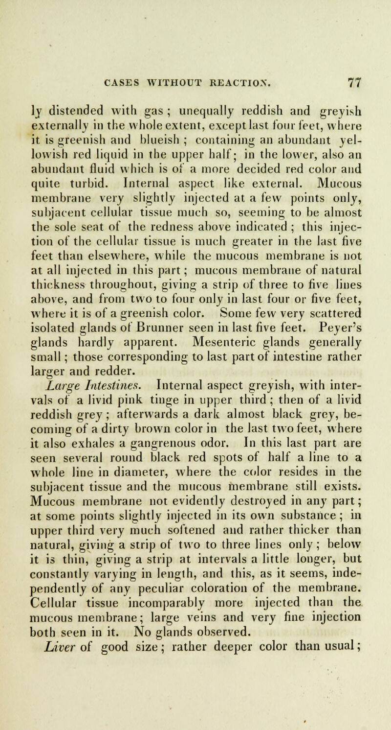 ]j distended with gas ; unequally reddish and greyish externally in the whole extent, except last four feet, where it is greenish and blueish ; containing an abundant yel- lowish red liquid in the upper half; in the lower, also an abundant fluid which is of a more decided red color and quite turbid. Internal aspect like external. Mucous membrane very slightly injected at a few points only, subjacent cellular tissue much so, seeming to be almost the sole seat of the redness above indicated ; this injec- tion of the cellular tissue is much greater in the last five feet than elsewhere, while the mucous membrane is not at all injected in this part; mucous membrane of natural thickness throughout, giving a strip of three to five lines above, and from two to four only in last four or five feet, where it is of a greenish color. Some few very scattered isolated glands of Brunner seen in last five feet. Peyer's glands hardly apparent. Mesenteric glands generally small; those corresponding to last part of intestine rather larger and redder. Large Intestines. Internal aspect greyish, with inter- vals of a livid pink tinge in upper third ; then of a livid reddish grey; afterwards a dark almost black grey, be- coming of a dirty brown color in the last two feet, where it also exhales a gangrenous odor. In this last part are seen several round black red spots of half a line to a whole line in diameter, where the color resides in the subjacent tissue and the mucous membrane still exists. Mucous membrane not evidently destroyed in any part; at some points slightly injected in its own substance ; in upper third very much softened and rather thicker than natural, giving a strip of two to three lines only ; below it is thin, giving a strip at intervals a little longer, but constantly varying in length, and this, as it seems, inde- pendently of any peculiar coloration of the membrane. Cellular tissue incomparably more injected than the mucous membrane; large veins and very fine injection both seen in it. No glands observed. Liver of good size; rather deeper color than usual;