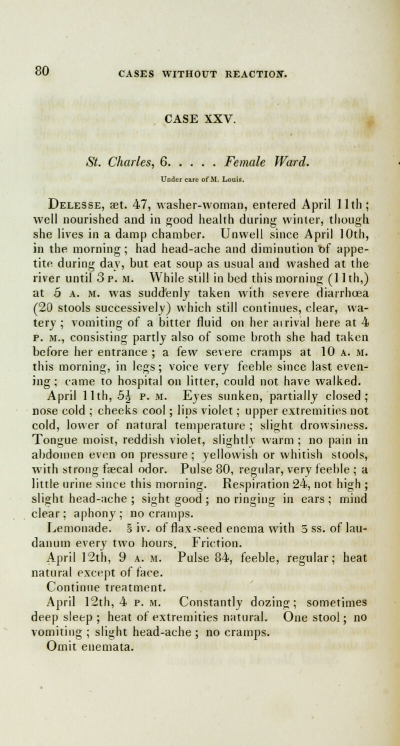 CASE XXV. St. Charles, 6 Female Ward. Under care of M. Louis. Delesse, set. 47, washer-woman, entered April 11th; well nourished and in good health during winter, though she lives in a damp chamber. Unwell since April 10th, in the morning; had head-ache and diminution of appe- tite during day, but eat soup as usual and washed at the river until 3 p. m. While still in bed this morning (1 lth,) at 5 a. m. was suddenly taken with severe diarrhoea (20 stools successively) which still continues, clear, wa- tery ; vomiting of a bitter fluid on her airival here at 4 p. m., consisting partly also of some broth she had taken before her entrance ; a few severe cramps at 10 a. m. this morning, in legs; voice very feeble since last even- ing ; came to hospital on litter, could not have walked. April 11th, b\ p. m. Eyes sunken, partially closed; nose cold ; cheeks cool; lips violet; upper extremities not cold, lower of natural temperature ; slight drowsiness. Tongue moist, reddish violet, slightly warm ; no pain in abdomen even on pressure ; yellowish or whitish stools, with strong faecal odor. Pulse 80, regular, very feeble ; a little urine since this morning. Respiration 24, not high ; slight head-ache; sight good; no ringing in ears; mind clear; aphony; no cramps. Lemonade. § iv. of flax-seed enema with 3 ss. of lau- danum every two hours. Friction. April 12th, 9 a. m. Pulse 84, feeble, regular; heat natural except of face. Continue treatment. April 12th, 4 p.m. Constantly dozing; sometimes deep sleep ; heat of extremities natural. One stool; no vomiting ; slight head-ache ; no cramps. Omit enemata.