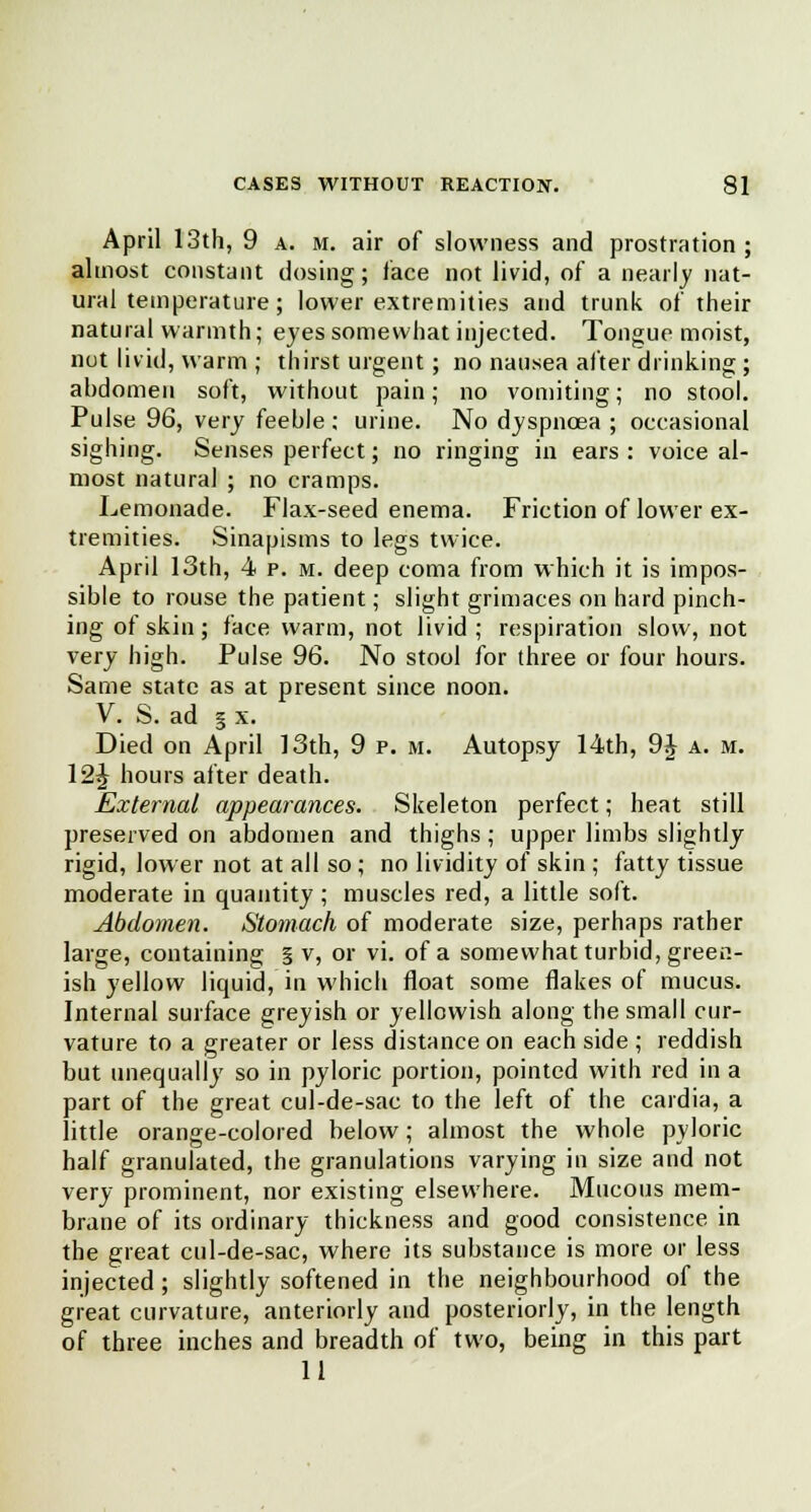 April 13th, 9 a. m. air of slowness and prostration; almost constant dosing; face not livid, of a nearly nat- ural temperature; lower extremities and trunk of their natural warmth; eyes somewhat injected. Tongue moist, not livid, warm ; thirst urgent; no nausea after drinking ; abdomen soft, without pain; no vomiting; no stool. Pulse 96, very feeble ; urine. No dyspnoea ; occasional sighing. Senses perfect; no ringing in ears : voice al- most natural ; no cramps. Lemonade. Flax-seed enema. Friction of lower ex- tremities. Sinapisms to legs twice. April 13th, 4 p. m. deep coma from which it is impos- sible to rouse the patient; slight grimaces on hard pinch- ing of skin ; face warm, not livid ; respiration slow, not very high. Pulse 96. No stool for three or four hours. Same state as at present since noon. V. S. ad § x. Died on April 13th, 9 p. m. Autopsy 14th, 9J a. m. 12J hours after death. External appearances. Skeleton perfect; heat still preserved on abdomen and thighs; upper limbs slightly rigid, lower not at all so ; no lividity of skin ; fatty tissue moderate in quantity ; muscles red, a little soft. Abdomen. Stomach of moderate size, perhaps rather large, containing § v, or vi. of a somewhat turbid, green- ish yellow liquid, in which float some flakes of mucus. Internal surface greyish or yellowish along the small cur- vature to a greater or less distance on each side ; reddish but unequally so in pyloric portion, pointed with red in a part of the great cul-de-sac to the left of the cardia, a little orange-colored below; almost the whole pyloric half granulated, the granulations varying in size and not very prominent, nor existing elsewhere. Mucous mem- brane of its ordinary thickness and good consistence in the great cul-de-sac, where its substance is more or less injected; slightly softened in the neighbourhood of the great curvature, anteriorly and posteriorly, in the length of three inches and breadth of two, being in this part 11