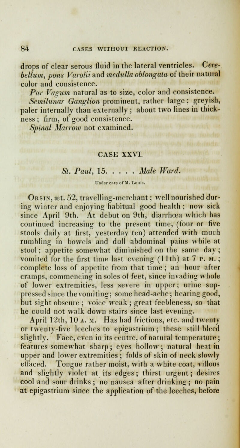 drops of clear serous fluid in the lateral ventricles. Cere- bellum, pons Varolii and medulla oblongata of their natural color and consistence. Par Vagum natural as to size, color and consistence. Semilunar Ganglion prominent, rather large; greyish, paler internally than externally ; about two lines in thick- ness ; firm, of good consistence. Spinal Marrow not examined. CASE XXVI. St. Paul, 15 Male Ward. Under care of M. Louis. Orsin, set. 52, travelling-merchant; well nourished dur- ing winter and enjoying habitual good health ; now sick since April 9th. At debut on 9th, diarrhoea which has continued increasing to the present time, (four or five stools daily at first, yesterday ten) attended with much rumbling in bowels and dull abdominal pains while at stool; appetite somewhat diminished on the same day ; vomited for the first time last evening (11th) at 7 p. m. ; complete loss of appetite from that time; an hour after cramps, commencing in soles ol feet, since invading whole of lower extremities, less severe in upper; urine sup- pressed since the vomiting; some head-ache; hearing;good, but sight obscure ; voice weak ; great feebleness, so that he could not walk down stairs since last evening. April 12th, 10 a. m. Has had frictions, etc. and twenty or twenty-five leeches to epigastrium; these still bleed slightly. Face, even in its centre, of natural temperature ; features somewhat sharp; eyes hollow; natural heat in upper and lower extremities ; folds of skin of neck slowly effaced. Tongue rather moist, with a white coat, villous and slightly violet at its edges; thirst urgent; desires cool and sour drinks; no nausea after drinking; no pain at epigastrium since the application of the leeches, before