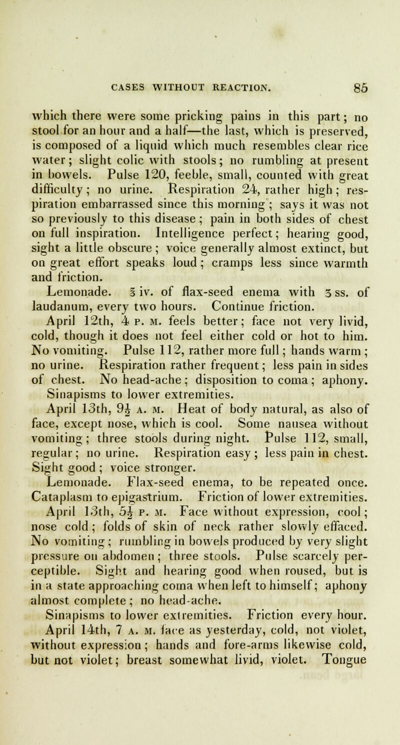 which there were some pricking pains in this part; no stool for an hour and a half—the last, which is preserved, is composed of a liquid which much resembles clear rice water; slight colic with stools; no rumbling at present in bowels. Pulse 120, feeble, small, counted with great difficulty ; no urine. Respiration 24, rather high ; res- piration embarrassed since this morning ; says it was not so previously to this disease ; pain in both sides of chest on full inspiration. Intelligence perfect; hearing good, sight a little obscure; voice generally almost extinct, but on great effort speaks loud; cramps less since warmth and friction. Lemonade. 5 iv. of flax-seed enema with 3 ss. of laudanum, every two hours. Continue friction. April 12th, 4 p. m. feels better; face not very livid, cold, though it does not feel either cold or hot to him. No vomiting. Pulse 112, rather more full; hands warm ; no urine. Respiration rather frequent; less pain in sides of chest. No head-ache ; disposition to coma ; aphony. Sinapisms to lower extremities. April 13th, 9J a. m. Heat of body natural, as also of face, except nose, which is cool. Some nausea without vomiting; three stools during night. Pulse 112, small, regular; no urine. Respiration easy ; less pain in chest. Sight good ; voice stronger. Lemonade. Flax-seed enema, to be repeated once. Cataplasm to epigastrium. Friction of lower extremities. April 1.3th, 5£ p. m. Face without expression, cool; nose cold; folds of skin of neck rather slowly effaced. No vomiting ; rumbling in bowels produced by very slight pressure on abdomen ; three stools. Pulse scarcely per- ceptible. Sight and hearing good when roused, but is in a state approaching coma when left to himself; aphony almost complete ; no head-ache. Sinapisms to lower extremities. Friction every hour. April 14th, 7 a. m. face as yesterday, cold, not violet, without expression; hands and fore-arms likewise cold, but not violet; breast somewhat livid, violet. Tongue