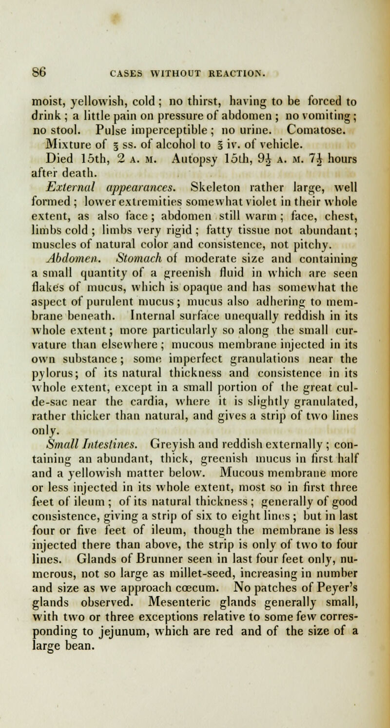 moist, yellowish, cold; no thirst, having to be forced to drink ; a little pain on pressure of abdomen ; no vomiting; no stool. Pulse imperceptible ; no urine. Comatose. Mixture of § ss. of alcohol to § iv. of vehicle. Died 15th, 2 a. m. Autopsy loth, 9J a. m. 7J hours after death. External appearances. Skeleton rather large, well formed ; lower extremities somewhat violet in their whole extent, as also face ; abdomen still warm ; face, chest, limbs cold ; limbs very rigid ; fatty tissue not abundant; muscles of natural color and consistence, not pitchy. Abdomen. Stomach of moderate size and containing a small quantity of a greenish fluid in which are seen flakes of mucus, which is opaque and has somewhat the aspect of purulent mucus; mucus also adhering to mem- brane beneath. Internal surface unequally reddish in its whole extent; more particularly so along the small cur- vature than elsewhere ; mucous membrane injected in its own substance; some imperfect granulations near the pylorus; of its natural thickness and consistence in its whole extent, except in a small portion of the great cul- de-sac near the cardia, where it is slightly granulated, rather thicker than natural, and gives a strip of two lines only. Small Intestines. Greyish and reddish externally ; con- taining an abundant, thick, greenish mucus in first half and a yellowish matter below. Mucous membrane more or less injected in its whole extent, most so in first three feet of ileum ; of its natural thickness ; generally of good consistence, giving a strip of six to eight lines ; but in last four or five feet of ileum, though the membrane is less injected there than above, the strip is only of two to four lines. Glands of Brunner seen in last four feet only, nu- merous, not so large as millet-seed, increasing in number and size as we approach coecum. No patches of Peyer's glands observed. Mesenteric glands generally small, with two or three exceptions relative to some few corres- ponding to jejunum, which are red and of the size of a large bean.