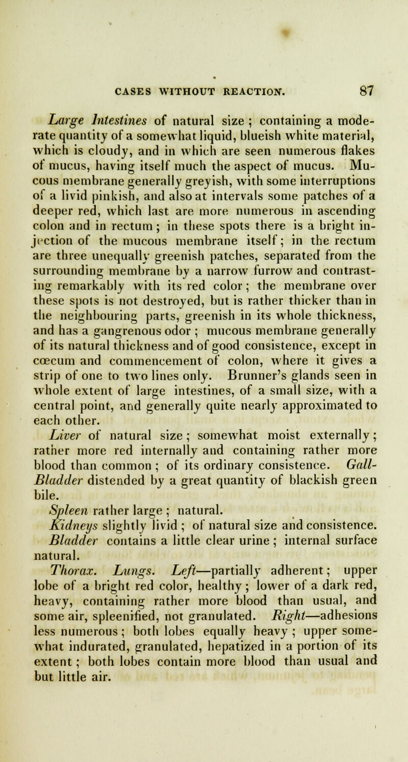 Large Intestines of natural size ; containing a mode- rate quantity of a somewhat liquid, blueish white material, which is cloudy, and in which are seen numerous flakes of mucus, having itself much the aspect of mucus. Mu- cous membrane generally greyish, with some interruptions of a livid pinkish, and also at intervals some patches of a deeper red, which last are more numerous in ascending colon and in rectum ; in these spots there is a bright in- jection of the mucous membrane itself; in the rectum are three unequally greenish patches, separated from the surrounding membrane by a narrow furrow and contrast- ing remarkably with its red color; the membrane over these spots is not destroyed, but is rather thicker than in the neighbouring parts, greenish in its whole thickness, and has a gangrenous odor ; mucous membrane generally of its natural thickness and of good consistence, except in ccecum and commencement of colon, where it gives a strip of one to two lines only. Brunner's glands seen in whole extent of large intestines, of a small size, with a central point, and generally quite nearly approximated to each other. Liver of natural size; somewhat moist externally; rather more red internally and containing rather more blood than common ; of its ordinary consistence. Gail- Bladder distended by a great quantity of blackish green bile. Spleen rather large ; natural. Kidneys slightly livid ; of natural size and consistence. Bladder contains a little clear urine ; internal surface natural. Thorax. Lungs. Left—partially adherent; upper lobe of a bright red color, healthy ; lower of a dark red, heavy, containing rather more blood than usual, and some air, spleenified, not granulated. Right—adhesions less numerous; both lobes equally heavy ; upper some- what indurated, granulated, hepatized in a portion of its extent; both lobes contain more blood than usual and but little air.