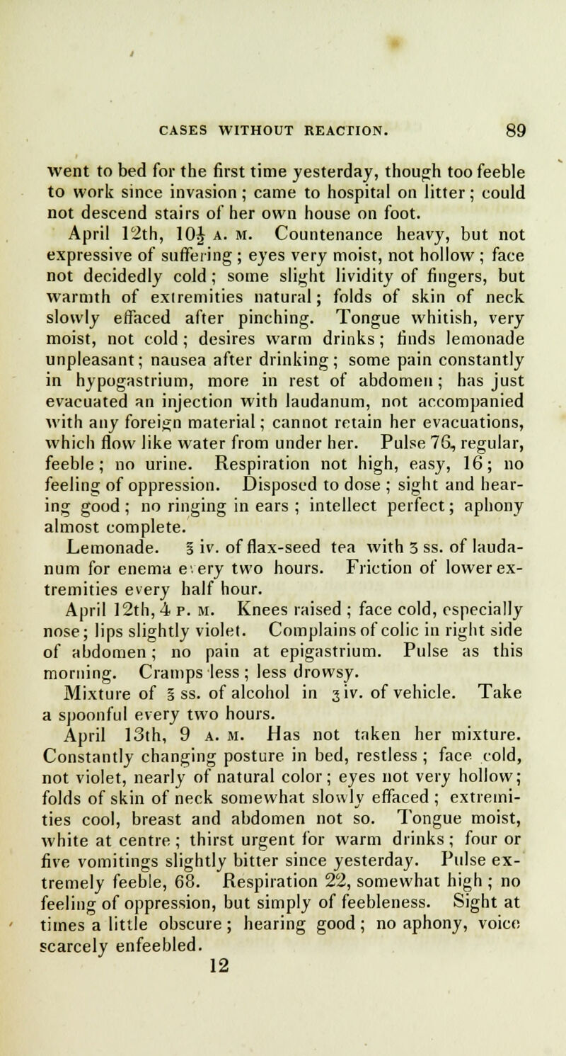 went to bed for the first time yesterday, though too feeble to work since invasion; came to hospital on litter; could not descend stairs of her own house on foot. April 12th, 10£ a. m. Countenance heavy, but not expressive of suffering ; eyes very moist, not hollow ; face not decidedly cold; some slight lividity of fingers, but warmth of exiremities natural; folds of skin of neck slowly effaced after pinching. Tongue whitish, very moist, not cold; desires warm drinks; finds lemonade unpleasant; nausea after drinking; some pain constantly in hypogastrium, more in rest of abdomen; has just evacuated an injection with laudanum, not accompanied with any foreign material; cannot retain her evacuations, which flow like water from under her. Pulse 76, regular, feeble; no urine. Respiration not high, easy, 16; no feeling of oppression. Disposed to dose ; sight and hear- ing good ; no ringing in ears ; intellect perfect; aphony almost complete. Lemonade. S iv. of flax-seed tea with 3 ss. of lauda- num for enema every two hours. Friction of lower ex- tremities every half hour. April 12th, 4 p. m. Knees raised ; face cold, especially nose; lips slightly violet. Complains of colic in right side of abdomen; no pain at epigastrium. Pulse as this morning. Cramps less ; less drowsy. Mixture of § ss. of alcohol in jiv. of vehicle. Take a spoonful every two hours. April 13th, 9 a. m. Has not taken her mixture. Constantly changing posture in bed, restless ; face cold, not violet, nearly of natural color; eyes not very hollow; folds of skin of neck somewhat slowly effaced ; extremi- ties cool, breast and abdomen not so. Tongue moist, white at centre; thirst urgent for warm drinks; four or five vomitings slightly bitter since yesterday. Pulse ex- tremely feeble, 68. Respiration 22, somewhat high ; no feeling of oppression, but simply of feebleness. Sight at times a little obscure; hearing good; no aphony, voice scarcely enfeebled. 12