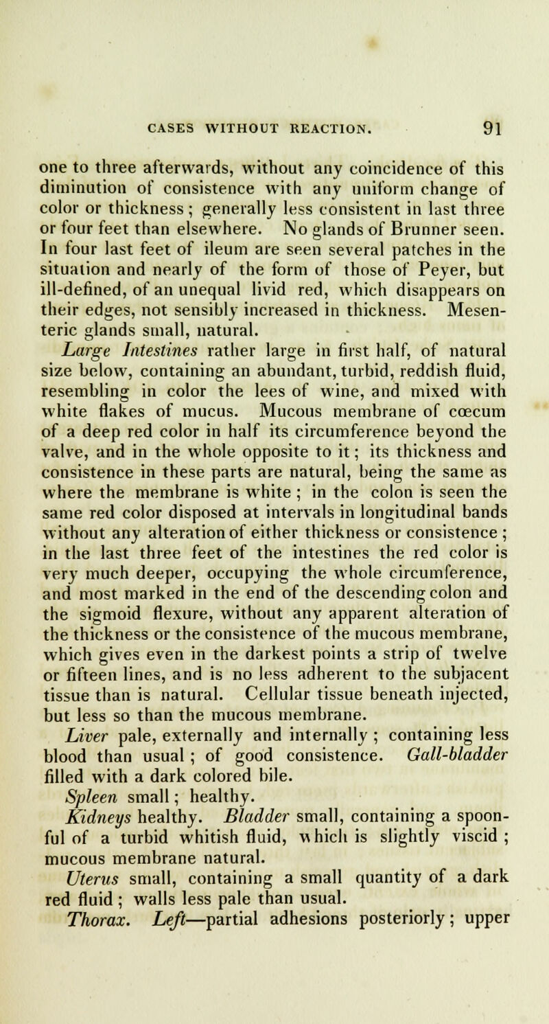 one to three afterwards, without any coincidence of this diminution of consistence with any uniform change of color or thickness ; generally less consistent in last three or four feet than elsewhere. No glands of Brunner seen. In four last feet of ileum are seen several patches in the situation and nearly of the form of those of Peyer, but ill-defined, of an unequal livid red, which disappears on their edges, not sensibly increased in thickness. Mesen- teric glands small, natural. Large Intestines rather large in first half, of natural size below, containing an abundant, turbid, reddish fluid, resembling in color the lees of wine, and mixed with white flakes of mucus. Mucous membrane of ccecum of a deep red color in half its circumference beyond the valve, and in the whole opposite to it; its thickness and consistence in these parts are natural, being the same as where the membrane is white ; in the colon is seen the same red color disposed at intervals in longitudinal bands without any alteration of either thickness or consistence ; in the last three feet of the intestines the red color is very much deeper, occupying the whole circumference, and most marked in the end of the descending colon and the sigmoid flexure, without any apparent alteration of the thickness or the consistence of the mucous membrane, which gives even in the darkest points a strip of twelve or fifteen lines, and is no less adherent to the subjacent tissue than is natural. Cellular tissue beneath injected, but less so than the mucous membrane. Liver pale, externally and internally ; containing less blood than usual ; of good consistence. Gall-bladder filled with a dark colored bile. Spleen small; healthy. Kidneys healthy. Bladder small, containing a spoon- ful of a turbid whitish fluid, which is slightly viscid ; mucous membrane natural. Uterus small, containing a small quantity of a dark red fluid ; walls less pale than usual. Thorax. Left—partial adhesions posteriorly; upper