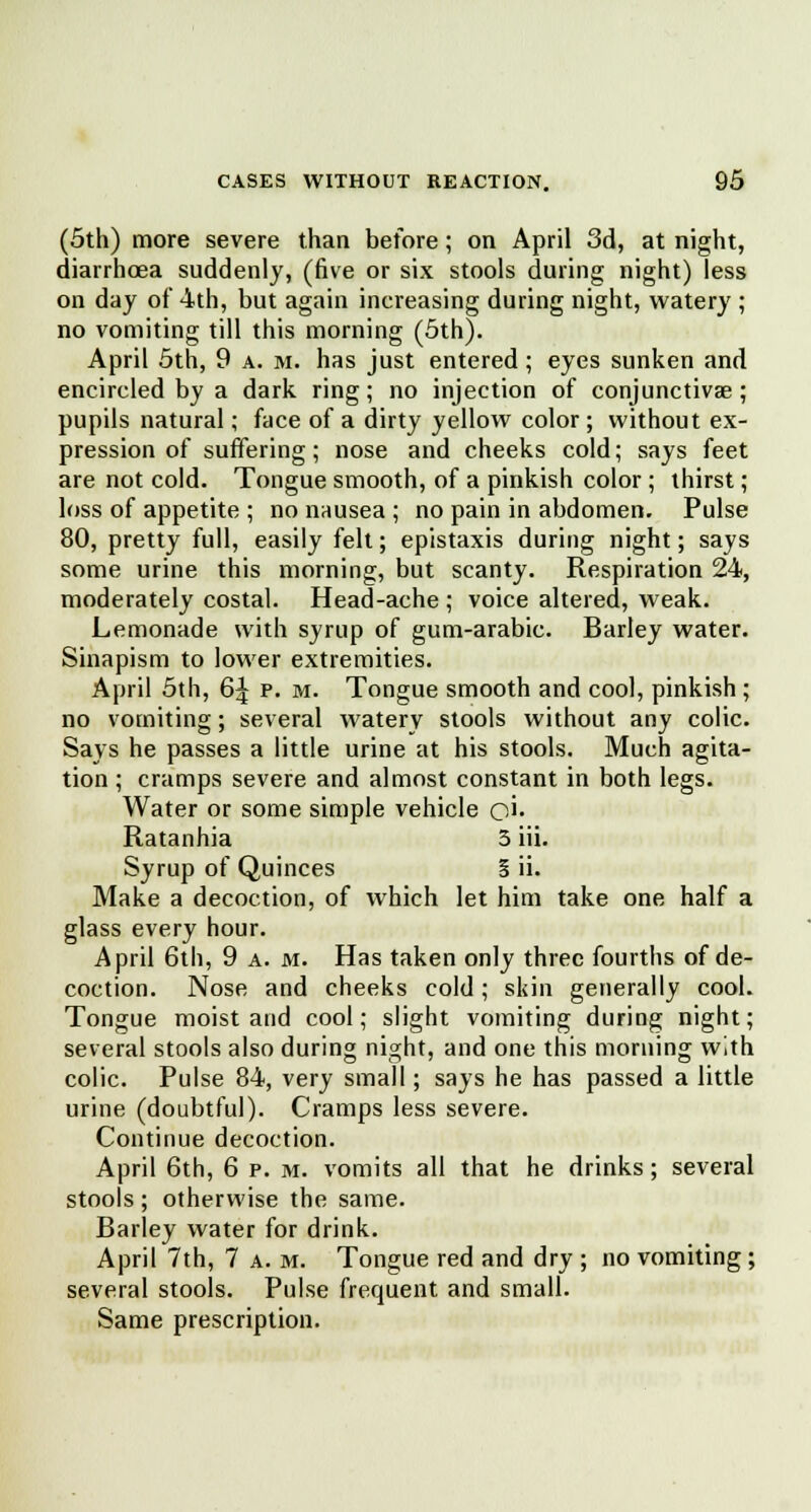 (5th) more severe than before; on April 3d, at night, diarrhoea suddenly, (five or six stools during night) less on day of 4th, but again increasing during night, watery ; no vomiting till this morning (5th). April 5th, 9 a. m. has just entered; eyes sunken and encircled by a dark ring; no injection of conjunctivae; pupils natural; face of a dirty yellow color ; without ex- pression of suffering; nose and cheeks cold; says feet are not cold. Tongue smooth, of a pinkish color; thirst; loss of appetite ; no nausea ; no pain in abdomen. Pulse 80, pretty full, easily felt; epistaxis during night; says some urine this morning, but scanty. Respiration 24, moderately costal. Head-ache ; voice altered, weak. Lemonade with syrup of gum-arabic. Barley water. Sinapism to lower extremities. April 5th, 6J p. m. Tongue smooth and cool, pinkish; no vomiting; several watery stools without any colic. Says he passes a little urine at his stools. Much agita- tion ; cramps severe and almost constant in both legs. Water or some simple vehicle o'i. Ratanhia 3 hi. Syrup of Quinces § ii. Make a decoction, of which let him take one half a glass every hour. April 6th, 9 a. m. Has taken only three fourths of de- coction. Nose and cheeks cold; skin generally cool. Tongue moist and cool; slight vomiting during night; several stools also during night, and one this morning with colic. Pulse 84, very small; says he has passed a little urine (doubtful). Cramps less severe. Continue decoction. April 6th, 6 p. m. vomits all that he drinks; several stools; otherwise the same. Barley water for drink. April 7th, 7 a. m. Tongue red and dry ; no vomiting; several stools. Pulse frequent and small. Same prescription.