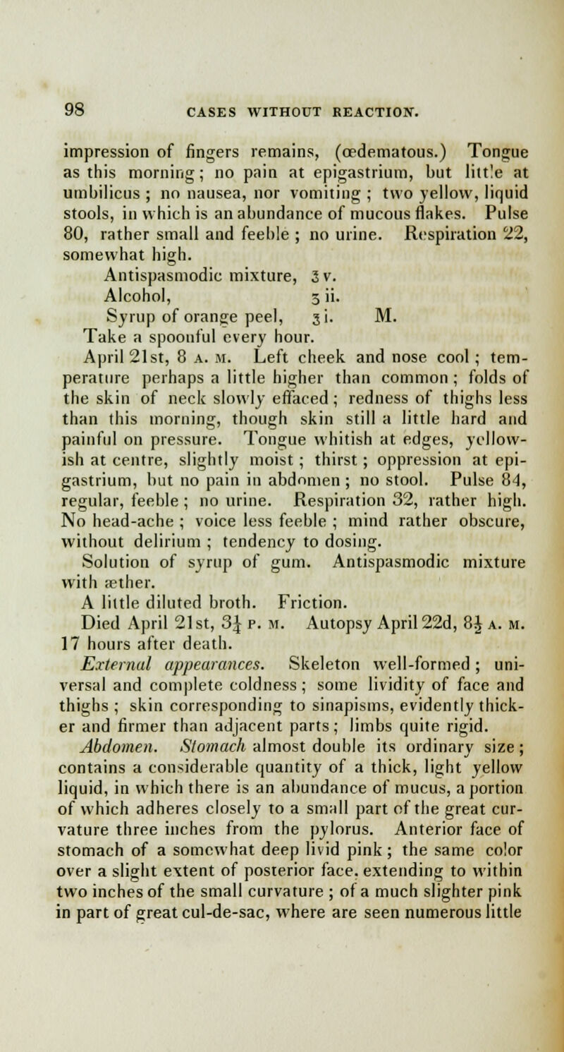 impression of fingers remains, (cedematous.) Tongue as this morning; no pain at epigastrium, but little at umbilicus ; no nausea, nor vomiting ; two yellow, liquid stools, in which is an abundance of mucous flakes. Pulse 80, rather small and feeble ; no urine. Respiration 22, somewhat high. Antispasmodic mixture, 3 v. Alcohol, 3 ii. Syrup of orange peel, ji. M. Take a spoonful every hour. April 21st, 8 a. m. Left cheek and nose cool ; tem- perature perhaps a little higher than common ; folds of the skin of neck slowly effaced; redness of thighs less than this morning, though skin still a little hard and painful on pressure. Tongue whitish at edges, yellow- ish at centre, slightly moist ; thirst; oppression at epi- gastrium, but no pain in abdomen ; no stool. Pulse 84, regular, feeble ; no urine. Respiration 32, rather high. No head-ache ; voice less feeble ; mind rather obscure, without delirium ; tendency to dosing. Solution of syrup of gum. Antispasmodic mixture with aether. A little diluted broth. Friction. Died April 21 st, 3J p. m. Autopsy April 22d, 8£ a. m. 17 hours after death. External appearances. Skeleton well-formed; uni- versal and complete coldness; some lividity of face and thighs ; skin corresponding to sinapisms, evidently thick- er and firmer than adjacent parts; limbs quite rigid. Abdomen. Stomach almost double its ordinary size; contains a considerable quantity of a thick, light yellow liquid, in which there is an abundance of mucus, a portion of which adheres closely to a small part of the great cur- vature three inches from the pylorus. Anterior face of stomach of a somewhat deep livid pink; the same color over a slight extent of posterior face, extending to within two inches of the small curvature ; of a much slighter pink in part of great cul-de-sac, where are seen numerous little