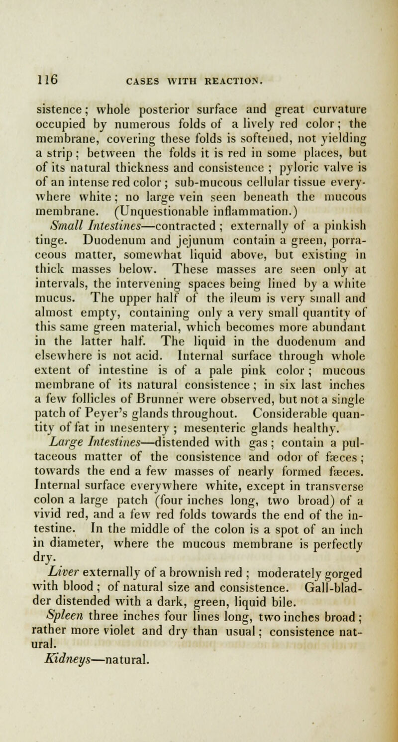 sistence; whole posterior surface and great curvature occupied by numerous folds of a lively red color; the membrane, covering these folds is softened, not yielding a strip; between the folds it is red in some places, but of its natural thickness and consistence ; pyloric valve is of an intense red color ; sub-mucous cellular tissue every- where white; no large vein seen beneath the mucous membrane. (Unquestionable inflammation.) Small Intestines—contracted ; externally of a pinkish tinge. Duodenum and jejunum contain a green, porra- ceous matter, somewhat liquid above, but existing in thick masses below. These masses are seen only at intervals, the intervening spaces being lined by a white mucus. The upper half of the ileum is very small and almost empty, containing only a very small quantity of this same green material, which becomes more abundant in the latter half. The liquid in the duodenum and elsewhere is not acid. Internal surface through whole extent of intestine is of a pale pink color ; mucous membrane of its natural consistence; in six last inches a few follicles of Brunner were observed, but not a single patch of Peyer's glands throughout. Considerable quan- tity of fat in mesentery; mesenteric glands healthy. Large Intestines—distended with gas ; contain a pul- taceous matter of the consistence and odor of faeces ; towards the end a few masses of nearly formed faeces. Internal surface everywhere white, except in transverse colon a large patch (four inches long, two broad) of a vivid red, and a few red folds towards the end of the in- testine. In the middle of the colon is a spot of an inch in diameter, where the mucous membrane is perfectly dry. Liver externally of a brownish red ; moderately gorged with blood ; of natural size and consistence. Gall-blad- der distended with a dark, green, liquid bile. Spleen three inches four lines long, two inches broad ; rather more violet and dry than usual; consistence nat- ural. Kidneys—natural.