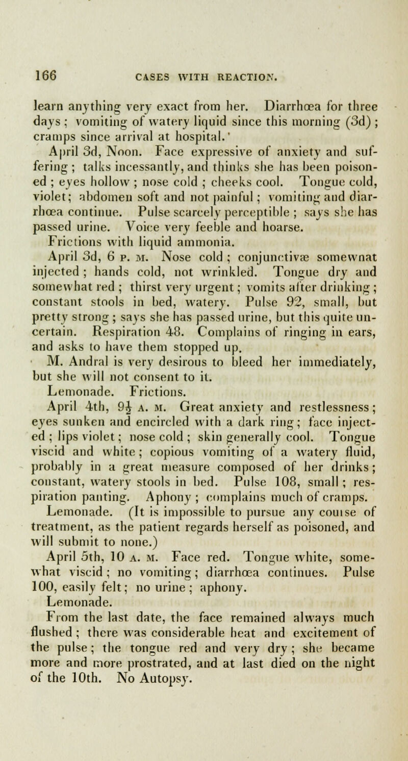 learn anything very exact from her. Diarrhoea for three days ; vomiting of watery liquid since this morning (3d) ; cramps since arrival at hospital.' April 3d, Noon. Face expressive of anxiety and suf- fering; talks incessantly, and thinks she has been poison- ed ; eyes hollow ; nose cold ; cheeks cool. Tongue cold, violet; abdomen soft and not painful; vomiting and diar- rhoea continue. Pulse scarcely perceptible ; says she has passed urine. Voice very feeble and hoarse. Frictions with liquid ammonia. April 3d, 6 p. m. Nose cold ; conjunctivae somewnat injected ; hands cold, not wrinkled. Tongue dry and somewhat red ; thirst very urgent; vomits alter drinking ; constant stools in bed, watery. Pulse 92, small, but pretty strong ; says she has passed urine, but this quite un- certain. Respiration 48. Complains of ringing in ears, and asks to have them stopped up. M. Andral is very desirous to bleed her immediately, but she will not consent to it. Lemonade. Frictions. April 4th, 9£ a. m. Great anxiety and restlessness; eyes sunken and encircled with a dark ring; face inject- ed ; lips violet; nose cold ; skin generally cool. Tongue viscid and white ; copious vomiting of a watery fluid, probably in a great measure composed of her drinks; constant, watery stools in bed. Pulse 108, small; res- piration panting. Aphony; complains much of cramps. Lemonade. (It is impossible to pursue any couise of treatment, as the patient regards herself as poisoned, and will submit to none.) April 5th, 10 a. m. Face red. Tongue white, some- what viscid; no vomiting; diarrhoea continues. Pulse 100, easily felt; no urine; aphony. Lemonade. From the last date, the face remained always much flushed ; there was considerable heat and excitement of the pulse; the tongue red and very dry; she became more and more, prostrated, and at last died on the night of the 10th. No Autopsy.