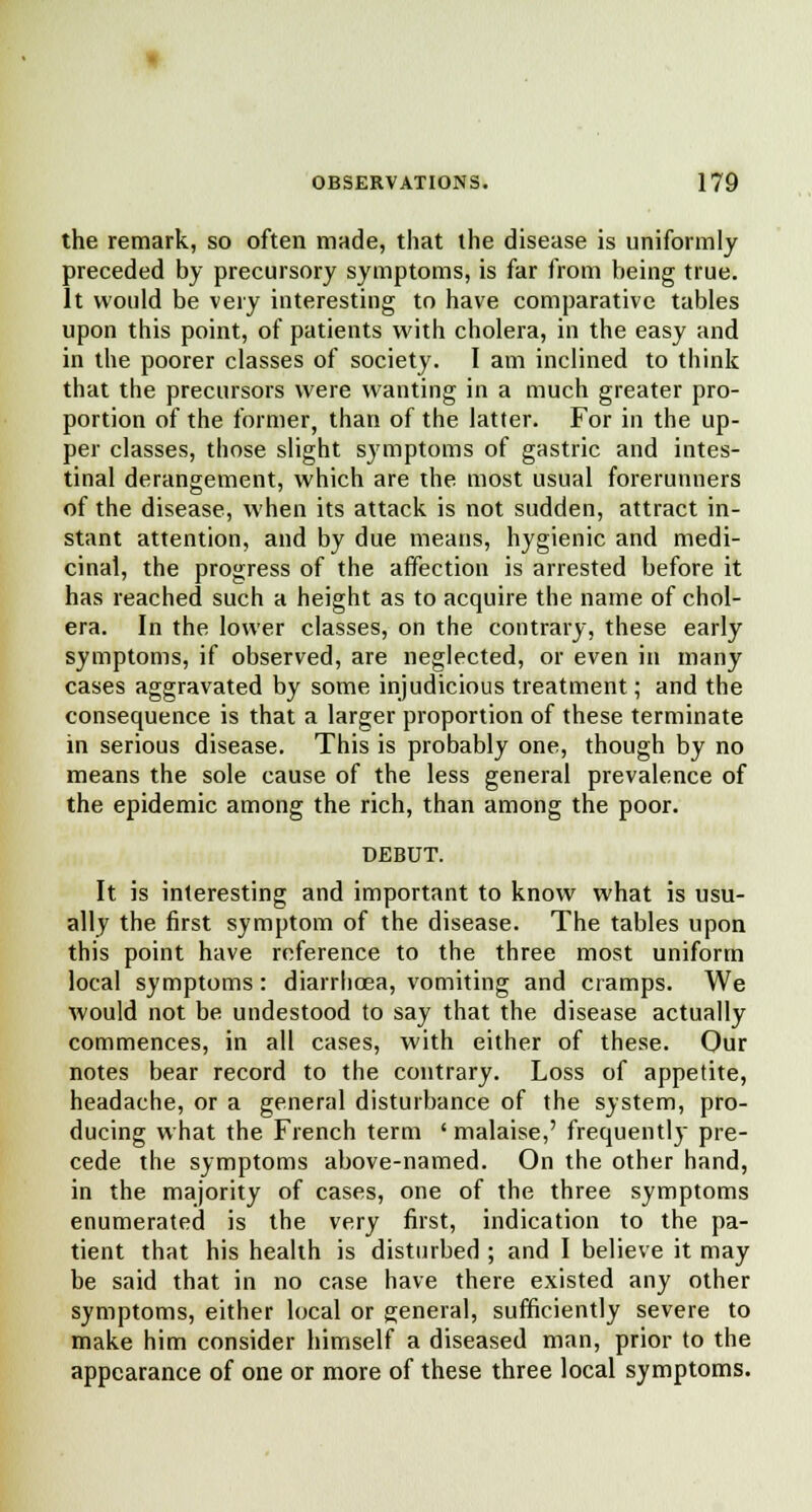 the remark, so often made, that the disease is uniformly preceded by precursory symptoms, is far from being true. It would be very interesting to have comparative tables upon this point, of patients with cholera, in the easy and in the poorer classes of society. I am inclined to think that the precursors were wanting in a much greater pro- portion of the former, than of the latter. For in the up- per classes, those slight symptoms of gastric and intes- tinal derangement, which are the most usual forerunners of the disease, when its attack is not sudden, attract in- stant attention, and by due means, hygienic and medi- cinal, the progress of the affection is arrested before it has reached such a height as to acquire the name of chol- era. In the lower classes, on the contrary, these early symptoms, if observed, are neglected, or even in many cases aggravated by some injudicious treatment; and the consequence is that a larger proportion of these terminate in serious disease. This is probably one, though by no means the sole cause of the less general prevalence of the epidemic among the rich, than among the poor. DEBUT. It is interesting and important to know what is usu- ally the first symptom of the disease. The tables upon this point have reference to the three most uniform local symptoms: diarrhoea, vomiting and cramps. We would not be undestood to say that the disease actually commences, in all cases, with either of these. Our notes bear record to the contrary. Loss of appetite, headache, or a general disturbance of the system, pro- ducing what the French term ' malaise,' frequently pre- cede the symptoms above-named. On the other hand, in the majority of cases, one of the three symptoms enumerated is the very first, indication to the pa- tient that his health is disturbed ; and I believe it may be said that in no case have there existed any other symptoms, either local or general, sufficiently severe to make him consider himself a diseased man, prior to the appearance of one or more of these three local symptoms.