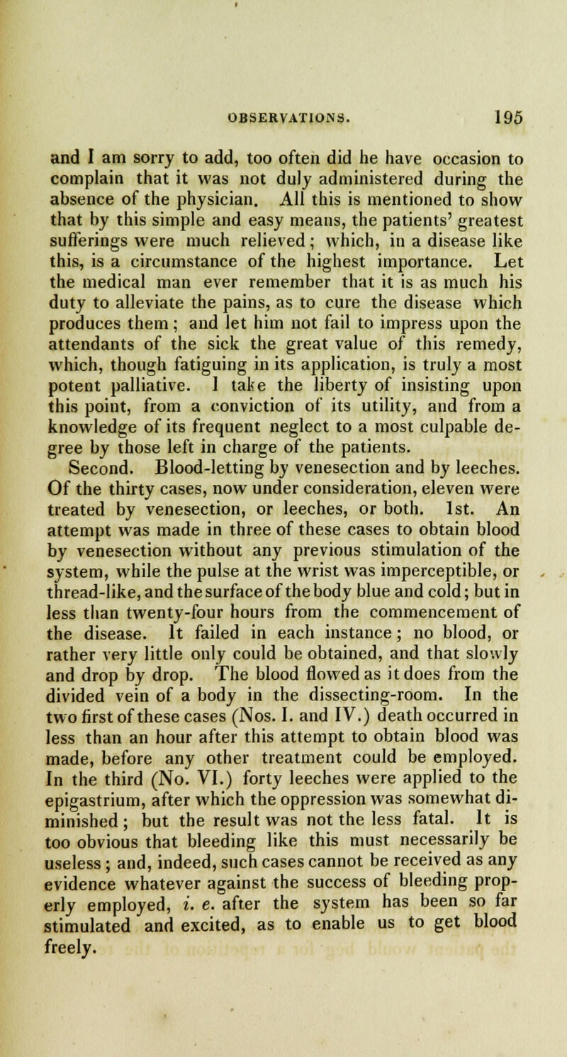 and I am sorry to add, too often did he have occasion to complain that it was not duly administered during the absence of the physician. All this is mentioned to show that by this simple and easy means, the patients' greatest sufferings were much relieved; which, in a disease like this, is a circumstance of the highest importance. Let the medical man ever remember that it is as much his duty to alleviate the pains, as to cure the disease which produces them; and let him not fail to impress upon the attendants of the sick the great value of this remedy, which, though fatiguing in its application, is truly a most potent palliative. 1 take the liberty of insisting upon this point, from a conviction of its utility, and from a knowledge of its frequent neglect to a most culpable de- gree by those left in charge of the patients. Second. Blood-letting by venesection and by leeches. Of the thirty cases, now under consideration, eleven were treated by venesection, or leeches, or both. 1st. An attempt was made in three of these cases to obtain blood by venesection without any previous stimulation of the system, while the pulse at the wrist was imperceptible, or thread-like, and the surface of the body blue and cold; butin less than twenty-four hours from the commencement of the disease. It failed in each instance; no blood, or rather very little only could be obtained, and that slowly and drop by drop. The blood flowed as it does from the divided vein of a body in the dissecting-room. In the two first of these cases (Nos. I. and IV.) death occurred in less than an hour after this attempt to obtain blood was made, before any other treatment could be employed. In the third (No. VI.) forty leeches were applied to the epigastrium, after which the oppression was somewhat di- minished ; but the result was not the less fatal. It is too obvious that bleeding like this must necessarily be useless ; and, indeed, such cases cannot be received as any evidence whatever against the success of bleeding prop- erly employed, i. e. after the system has been so far stimulated and excited, as to enable us to get blood freely.