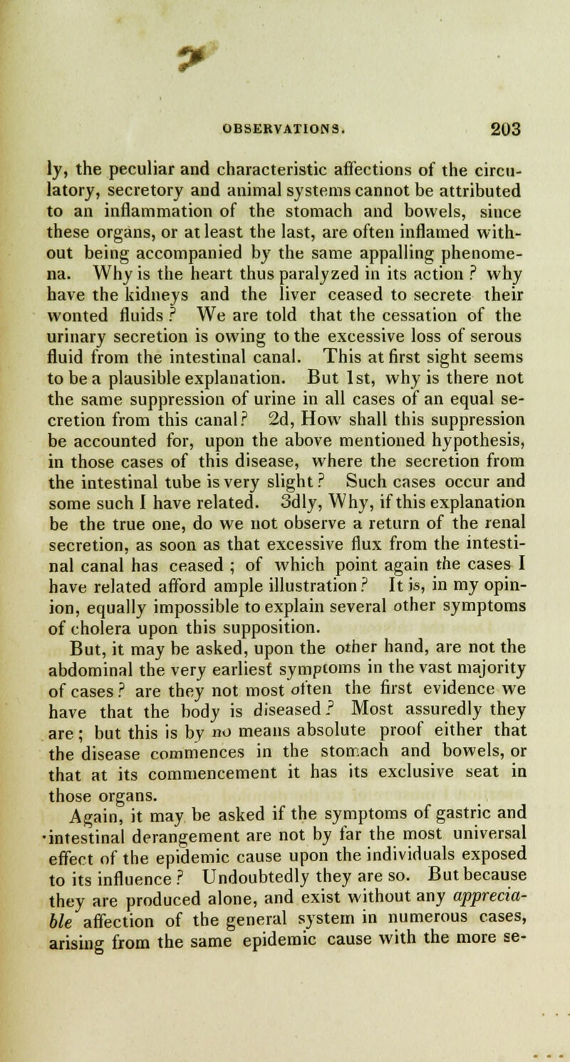 ly, the peculiar and characteristic affections of the circu- latory, secretory and animal systems cannot be attributed to an inflammation of the stomach and bowels, since these organs, or at least the last, are often inflamed with- out being accompanied by the same appalling phenome- na. Why is the heart thus paralyzed in its action ? why have the kidneys and the liver ceased to secrete their wonted fluids ? We are told that the cessation of the urinary secretion is owing to the excessive loss of serous fluid from the intestinal canal. This at first sight seems to be a plausible explanation. But 1st, why is there not the same suppression of urine in all cases of an equal se- cretion from this canal? 2d, How shall this suppression be accounted for, upon the above mentioned hypothesis, in those cases of this disease, where the secretion from the intestinal tube is very slight ? Such cases occur and some such 1 have related. 3dly, Why, if this explanation be the true one, do we not observe a return of the renal secretion, as soon as that excessive flux from the intesti- nal canal has ceased ; of which point again the cases I have related afford ample illustration? It is, in my opin- ion, equally impossible to explain several other symptoms of cholera upon this supposition. But, it may be asked, upon the other hand, are not the abdominal the very earliest symptoms in the vast majority of cases ? are they not most often the first evidence we have that the body is diseased ? Most assuredly they are; but this is by no means absolute proof either that the disease commences in the stomach and bowels, or that at its commencement it has its exclusive seat in those organs. Again, it may be asked if the symptoms of gastric and •intestinal derangement are not by far the most universal effect of the epidemic cause upon the individuals exposed to its influence ? Undoubtedly they are so. But because they are produced alone, and exist without any apprecia- ble affection of the general system in numerous cases, arising from the same epidemic cause with the more se-