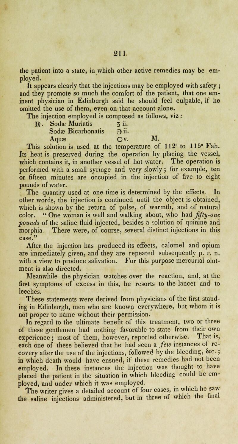 the patient into a state, in which other active remedies may be em- ployed. It appears clearly that the injections may be employed with safety ; and they promote so much the comfort of the patient, that one em- inent physician in Edinburgh said he should feel culpable, if he omitted the use of them, even on that account alone. The injection employed is composed as follows, viz : R. Sodae Muriatis 3 ii. Soda? Bicarbonatis 9ii. Aquae Ov. M. This solutionis used at the temperature of 112 to 115° Fah. Its heat is preserved during the operation by placing the vessel, which contains it, in another vessel of hot water. The operation is performed with a small syringe and very slowly; for example, ten or fifteen minutes are occupied in the injection of five to eight pounds of water. The quantity used at one time is determined by the effects. In other words, the injection is continued until the object is obtained, which is shown by the return of pulse, of warmth, and of natural color.  One woman is well and walking about, who had Jifty-one pounds of the saline fluid injected, besides a solution of quinine and morphia. There were, of course, several distinct injections in this case. After the injection has produced its effects, calomel and opium are immediately given, and they are repeated subsequently p. r. n. with a view to produce salivation. For this purpose mercurial oint- ment is also directed. Meanwhile the physician watches over the reaction, and, at the first symptoms of excess in this, he resorts to the lancet and to leeches. These statements were derived from physicians of the first stand- ing in Edinburgh, men who are known everywhere, but whom it is not proper to name without their permission. In regard to the ultimate benefit of this treatment, two or three of these gentlemen had nothing favorable to state from their own experience ; most of them, however, reported otherwise. That is, each one of these believed that he had seen a few instances of re- covery after the use of the injections, followed by the bleeding, Sic.; in which death would have ensued, if these remedies had not been employed. In these instances the injection was thought to have placed the patient in the situation in which bleeding could be em- ployed, and under which it was employed. The writer gives a detailed account of four cases, in which he saw the saline injections administered, but in three of which the final