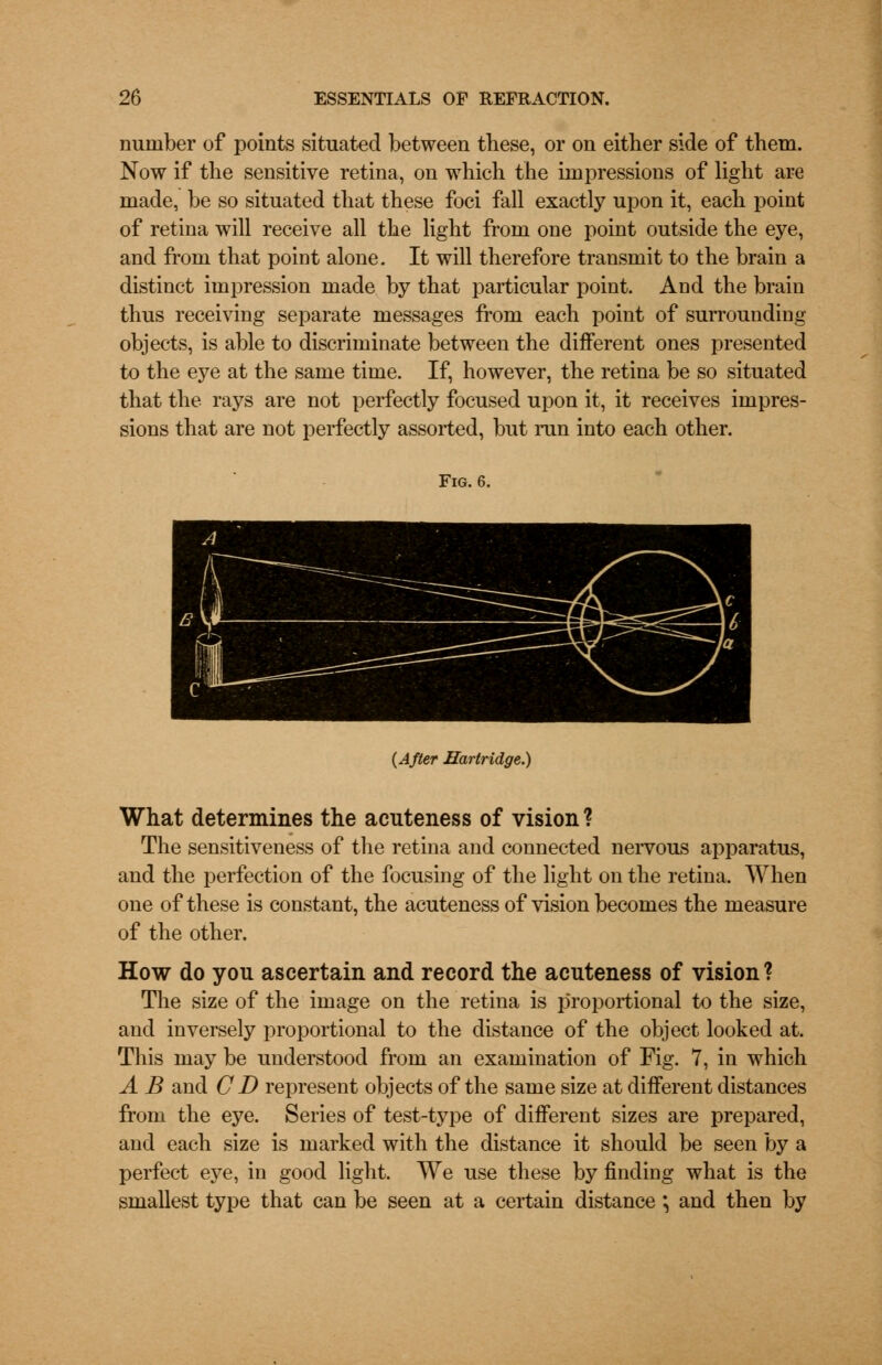 number of points situated between these, or on either side of them. Now if the sensitive retina, on which the impressions of light are made, be so situated that these foci fall exactly upon it, each point of retina will receive all the light from one point outside the eye, and from that point alone. It will therefore transmit to the brain a distinct impression made by that particular point. And the brain thus receiving separate messages from each point of surrounding objects, is able to discriminate between the different ones presented to the eye at the same time. If, however, the retina be so situated that the rays are not perfectly focused upon it, it receives impres- sions that are not perfectly assorted, but run into each other. Fig. 6. {After Hartridge.) What determines the acuteness of vision ? The sensitiveness of the retina and connected nervous apparatus, and the perfection of the focusing of the light on the retina. When one of these is constant, the acuteness of vision becomes the measure of the other. How do you ascertain and record the acuteness of vision? The size of the image on the retina is proportional to the size, and inversely proportional to the distance of the object looked at. This may be understood from an examination of Fig. 7, in which A B and CD represent objects of the same size at different distances from the eye. Series of test-type of different sizes are prepared, and each size is marked with the distance it should be seen by a perfect eye, in good light. We use these by finding what is the smallest type that can be seen at a certain distance *, and then by