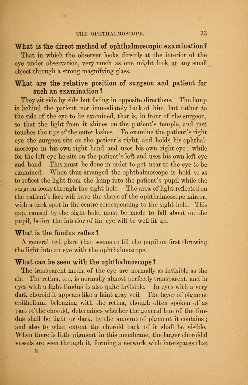 What is the direct method of ophthalmoscopic examination? That in which the observer looks directly at the interior of the eye under observation, very much as one might look at any small object through a strong magnifying glass. What are the relative position of surgeon and patient for such an examination ? They sit side by side but facing in opposite directions. The lamp is behind the patient, not immediately back of him, but rather to the side of the eye to be examined, that is, in front of the surgeon, so that the light from it shines on the patient's temple, and just touches the tips of the outer lashes. To examine the patient's right eye the surgeon sits on the patient's right, and holds his ophthal- moscope in his own right hand and uses his own right eye ; while for the left eye he sits on the patient's left and uses his own left eye and hand. This must be done in order to get near to the eye to be examined. When thus arranged the ophthalmoscope is held so as to reflect the light from the lamp into the patient's pupil while the surgeon looks through the sight-hole. The area of light reflected on the patient's face will have the shape of the ophthalmoscope mirror, with a dark spot in the centre corresponding to the sight-hole. This gap, caused by the sight-hole, must be made to fall about on the pupil, before the interior of the eye will be well lit up. What is the fundus reflex ? A general red glare that seems to fill the pupil on first throwing the light into an eye with the ophthalmoscope. What can be seen with the ophthalmoscope ? The transparent media of the eye are normally as invisible as the air. The retina, too, is normally almost perfectly transparent, and in eyes with a light fundus is also quite invisible. In eyes with a very dark choroid it appears like a faint gray veil. The layer of pigment epithelium, belonging with the retina, though often spoken of as part of the choroid, determines whether the general hue of the fun- dus shall be light or dark, by the amount of pigment it contains ; and also to what extent the choroid back of it shall be visible. When there is little pigment in this membrane, the larger choroidal vessels are seen through it, forming a network with interspaces that 3