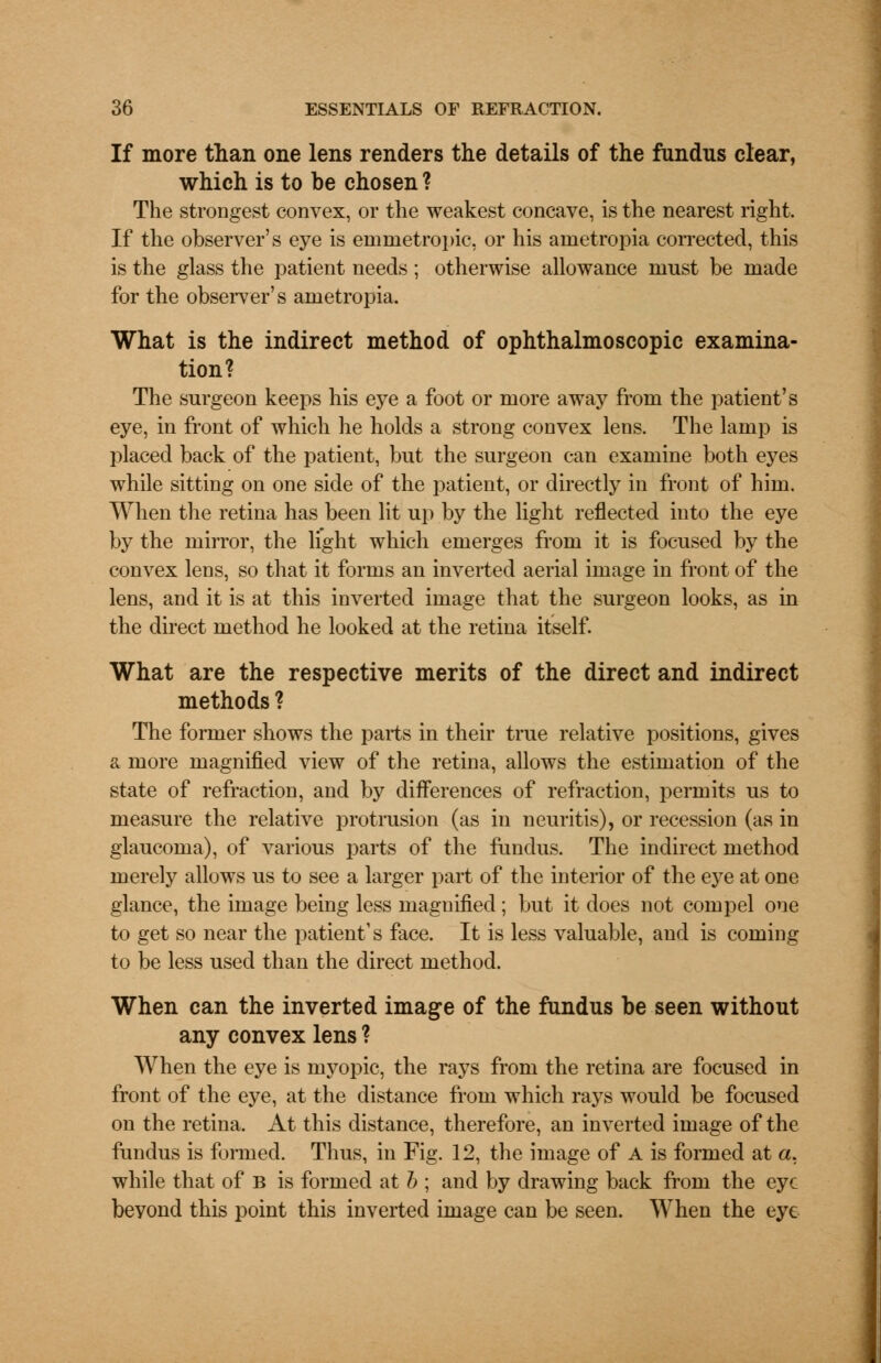 If more than one lens renders the details of the fundus clear, which is to be chosen ? The strongest convex, or the weakest concave, is the nearest right. If the observer's eye is emmetropic, or his ametropia corrected, this is the glass the patient needs ; otherwise allowance must be made for the observer's ametropia. What is the indirect method of ophthalmoscopic examina- tion? The surgeon keeps his eye a foot or more away from the patient's eye, in front of which he holds a strong convex lens. The lamp is placed back of the patient, but the surgeon can examine both eyes while sitting on one side of the patient, or directly in front of him. When the retina has been lit up by the light reflected into the eye by the mirror, the light which emerges from it is focused by the convex lens, so that it forms an inverted aerial image in front of the lens, and it is at this inverted image that the surgeon looks, as in the direct method he looked at the retina itself. What are the respective merits of the direct and indirect methods ? The former shows the parts in their true relative positions, gives a more magnified view of the retina, allows the estimation of the state of refraction, and by differences of refraction, permits us to measure the relative protrusion (as in neuritis), or recession (as in glaucoma), of various parts of the fundus. The indirect method merely allows us to see a larger part of the interior of the eye at one glance, the image being less magnified; but it does not compel one to get so near the patient's face. It is less valuable, and is coming to be less used than the direct method. When can the inverted image of the fundus be seen without any convex lens ? When the eye is myopic, the rays from the retina are focused in front of the eye, at the distance from which rays would be focused on the retina. At this distance, therefore, an inverted image of the fundus is formed. Thus, in Fig. 12, the image of A is formed at a, while that of B is formed at b ; and by drawing back from the eye beyond this point this inverted image can be seen. When the eye