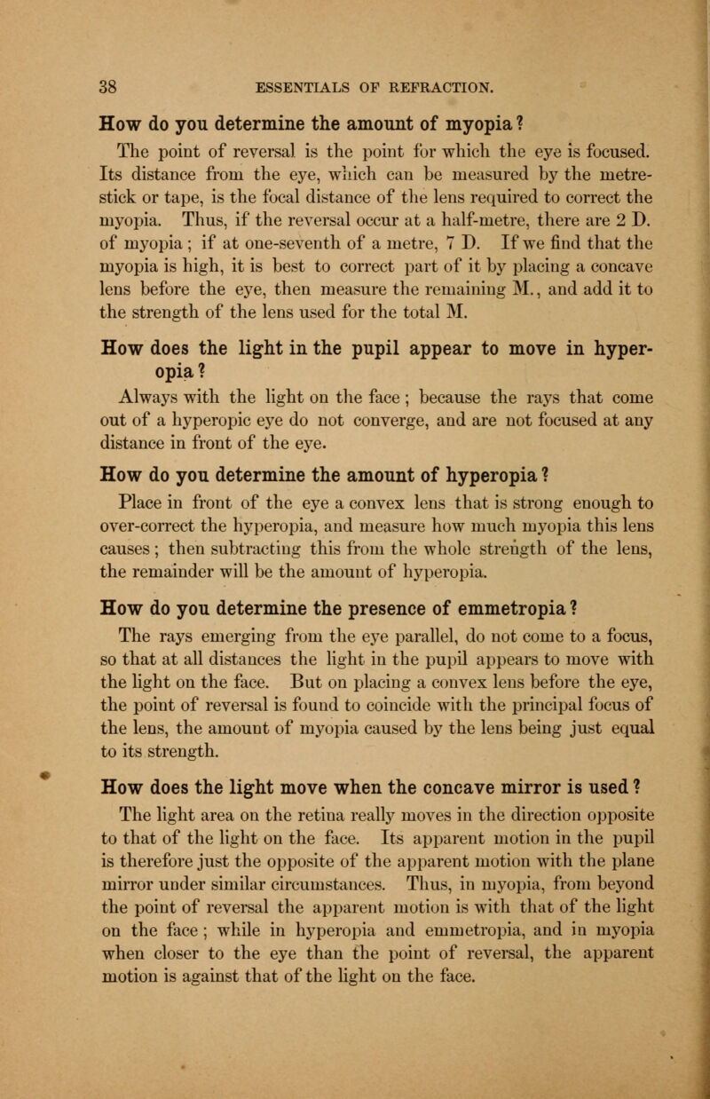 How do you determine the amount of myopia ? The point of reversal is the point for which the eye is focused. Its distance from the eye, which can be measured by the metre- stick or tape, is the focal distance of the lens required to correct the myopia. Thus, if the reversal occur at a half-metre, there are 2 D. of myopia ; if at one-seventh of a metre, 7 D. If we find that the myopia is high, it is best to correct part of it by placing a concave lens before the eye, then measure the remaining M., and add it to the strength of the lens used for the total M. How does the light in the pupil appear to move in hyper- opia? Always with the light on the face; because the rays that come out of a hyperopic eye do not converge, and are not focused at any distance in front of the eye. How do you determine the amount of hyperopia ? Place in front of the eye a convex lens that is strong enough to over-correct the hyperopia, and measure how much myopia this lens causes ; then subtracting this from the whole strength of the lens, the remainder will be the amount of hyperopia. How do you determine the presence of emmetropia ? The rays emerging from the eye parallel, do not come to a focus, so that at all distances the light in the pupil appears to move with the light on the face. But on placing a convex lens before the eye, the point of reversal is found to coincide with the principal focus of the lens, the amount of myopia caused by the lens being just equal to its strength. How does the light move when the concave mirror is used ? The light area on the retina really moves in the direction opposite to that of the light on the face. Its apparent motion in the pupil is therefore just the opposite of the apparent motion with the plane mirror under similar circumstances. Thus, in myopia, from beyond the point of reversal the apparent motion is with that of the light on the face ; while in hyperopia and emmetropia, and in myopia when closer to the eye than the point of reversal, the apparent motion is against that of the light on the face.