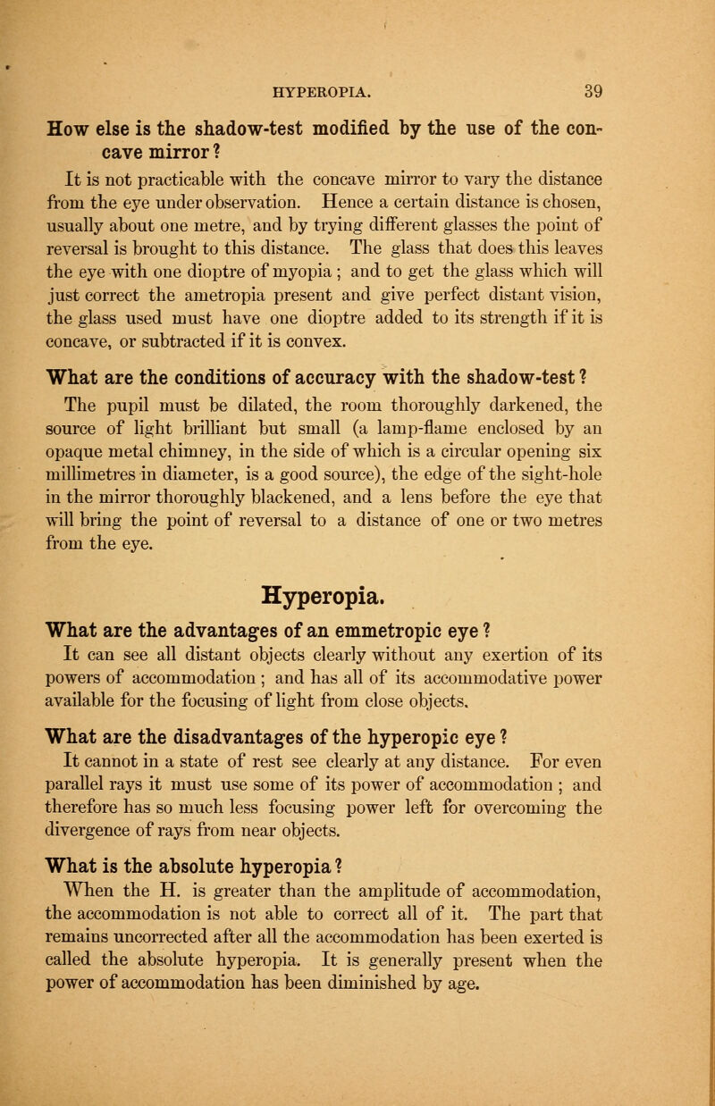 How else is the shadow-test modified by the use of the con- cave mirror ? It is not practicable with the concave mirror to vary the distance from the eye under observation. Hence a certain distance is chosen, usually about one metre, and by trying different glasses the point of reversal is brought to this distance. The glass that does this leaves the eye with one dioptre of myopia ; and to get the glass which will just correct the ametropia present and give perfect distant vision, the glass used must have one dioptre added to its strength if it is concave, or subtracted if it is convex. What are the conditions of accuracy with the shadow-test ? The pupil must be dilated, the room thoroughly darkened, the source of light brilliant but small (a lamp-flame enclosed by an opaque metal chimney, in the side of which is a circular opening six millimetres in diameter, is a good source), the edge of the sight-hole in the mirror thoroughly blackened, and a lens before the eye that will bring the point of reversal to a distance of one or two metres from the eye. Hyperopia. What are the advantages of an emmetropic eye ? It can see all distant objects clearly without any exertion of its powers of accommodation ; and has all of its accommodative power available for the focusing of light from close objects. What are the disadvantages of the hyperopic eye ? It cannot in a state of rest see clearly at any distance. For even parallel rays it must use some of its power of accommodation ; and therefore has so much less focusing power left for overcoming the divergence of rays from near objects. What is the absolute hyperopia ? When the H. is greater than the amplitude of accommodation, the accommodation is not able to correct all of it. The part that remains uncorrected after all the accommodation has been exerted is called the absolute hyperopia. It is generally present when the power of accommodation has been diminished by age.