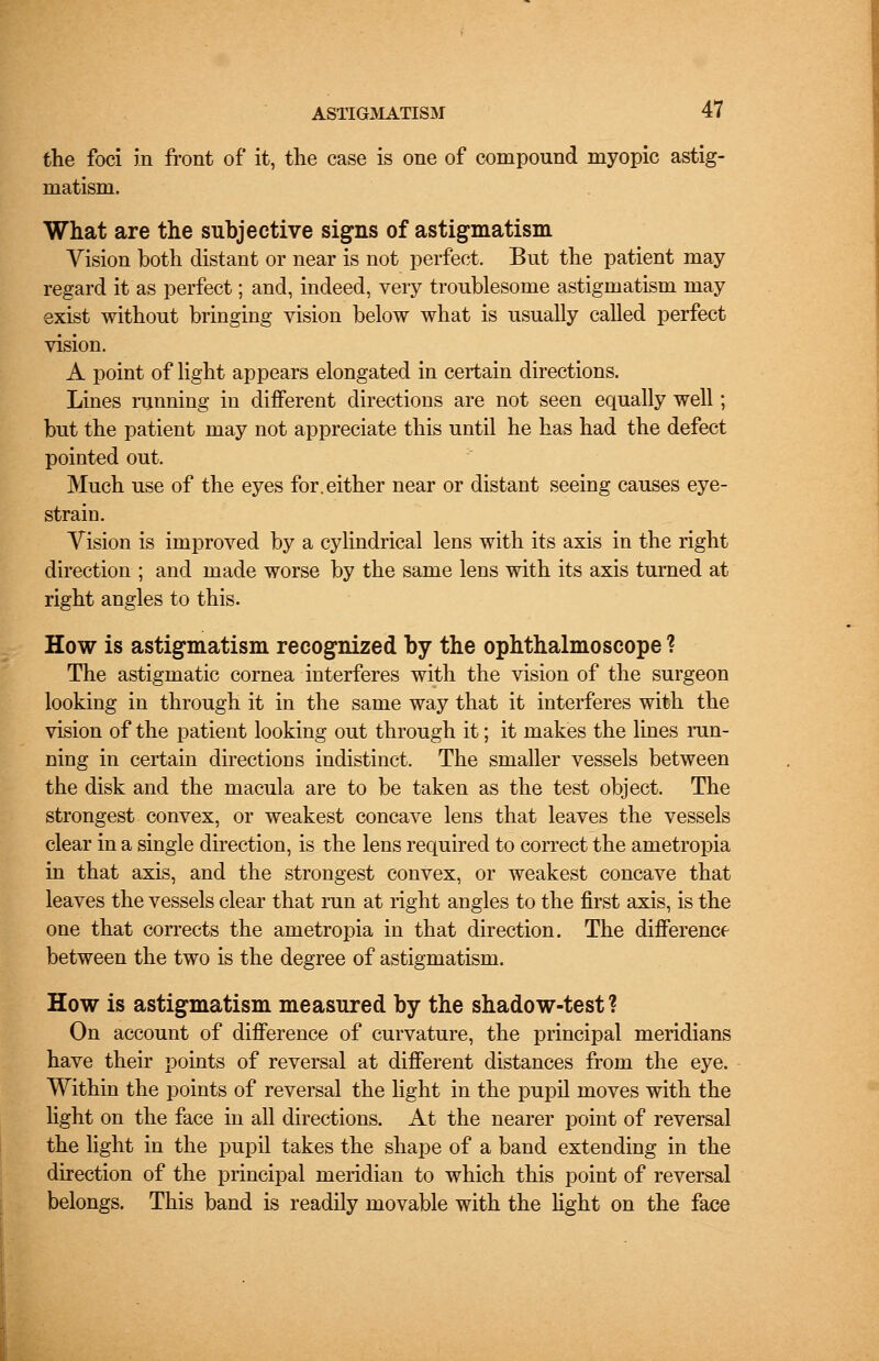 the foci in front of it, the case is one of compound myopic astig- matism. What are the subjective signs of astigmatism Vision both distant or near is not perfect. But the patient may regard it as perfect; and, indeed, very troublesome astigmatism may exist without bringing vision below what is usually called perfect vision. A point of light appears elongated in certain directions. Lines running in different directions are not seen equally well; but the patient may not appreciate this until he has had the defect pointed out. Much use of the eyes for. either near or distant seeing causes eye- strain. Vision is improved by a cylindrical lens with its axis in the right direction ; and made worse by the same lens with its axis turned at right angles to this. How is astigmatism recognized by the ophthalmoscope ? The astigmatic cornea interferes with the vision of the surgeon looking in through it in the same way that it interferes with the vision of the patient looking out through it; it makes the lines run- ning in certain directions indistinct. The smaller vessels between the disk and the macula are to be taken as the test object. The strongest convex, or weakest concave lens that leaves the vessels clear in a single direction, is the lens required to correct the ametropia in that axis, and the strongest convex, or weakest concave that leaves the vessels clear that run at right angles to the first axis, is the one that corrects the ametropia in that direction. The difference between the two is the degree of astigmatism. How is astigmatism measured by the shadow-test? On account of difference of curvature, the principal meridians have their points of reversal at different distances from the eye. Within the points of reversal the light in the pupil moves with the light on the face in all directions. At the nearer point of reversal the light in the pupil takes the shape of a band extending in the direction of the principal meridian to which this point of reversal belongs. This band is readily movable with the light on the face